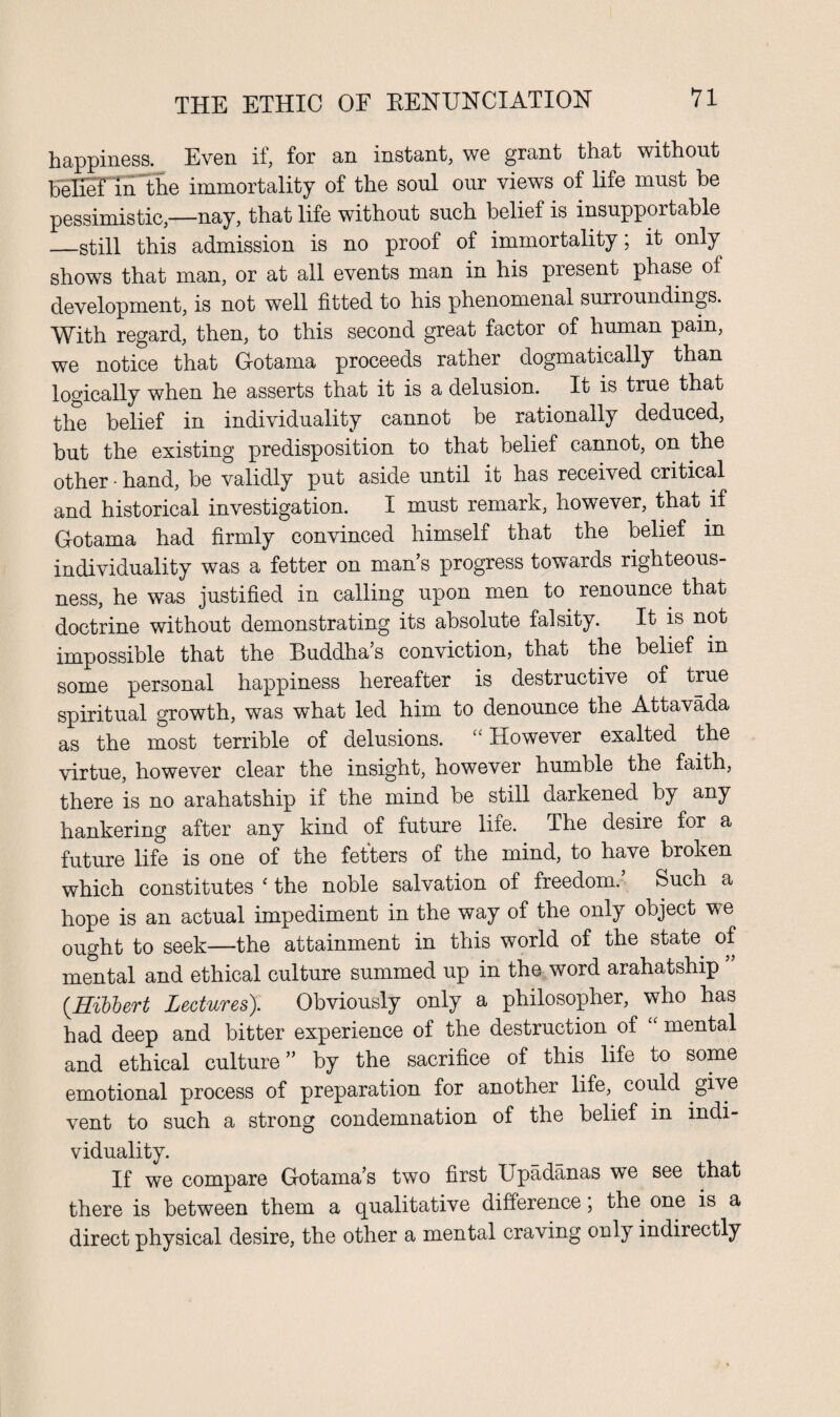 happiness. Even if, for an instant, we grant that without belief in the immortality of the soul our views of life must be pessimistic,—nay, that life without such belief is insupportable _still this admission is no proof of immortality; it only shows that man, or at all events man in his present phase of development, is not well fitted to his phenomenal surroundings. With regard, then, to this second great factor of human pain, we notice that Gotama proceeds rather dogmatically than logically when he asserts that it is a delusion. It is true that the belief in individuality cannot be rationally deduced, but the existing predisposition to that belief cannot, on the other - hand, be validly put aside until it has received critical and historical investigation. I must remark, however, that if Gotama had firmly convinced himself that the belief in individuality was a fetter on mans progress towards righteous¬ ness, he was justified in calling upon men to renounce that doctrine without demonstrating its absolute falsity. It is not impossible that the Buddha’s conviction, that the belief in some personal happiness hereafter is destructive of true spiritual growth, was what led him to denounce the Attavada as the most terrible of delusions. “ However exalted the virtue, however clear the insight, however humble the faith, there is no arahatship if the mind be still darkened by any hankering after any kind of future life. The desire for a future life is one of the fetters of the mind, to have broken which constitutes ‘ the noble salvation of freedom.’ Such a hope is an actual impediment in the way of the only object we ought to seek—the attainment in this world of the state of mental and ethical culture summed up in the word arahatship (.Hibbert Lectures). Obviously only a philosopher, who has had deep and bitter experience of the destruction of “ mental and ethical culture ” by the sacrifice of this life to some emotional process of preparation for another life, could give vent to such a strong condemnation of the belief in indi¬ viduality. If we compare Gotama’s two first Upadanas we see that there is between them a qualitative difference, the one is a direct physical desire, the other a mental craving only indirectly