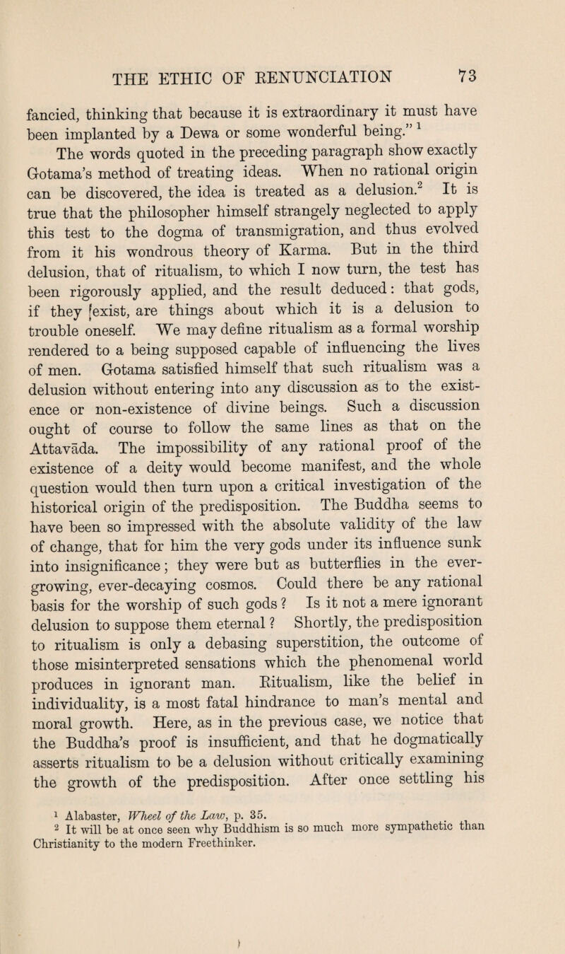 fancied, thinking that because it is extraordinary it must have been implanted by a Dewa or some wonderful being. The words quoted in the preceding paragraph show exactly Gotama’s method of treating ideas. When no rational origin can be discovered, the idea is treated as a delusion.1 2 It is true that the philosopher himself strangely neglected to apply this test to the dogma of transmigration, and thus evolved from it his wondrous theory of Karma. But in the third delusion, that of ritualism, to which I now turn, the test has been rigorously applied, and the result deduced: that gods, if they [exist, are things about which it is a delusion to trouble oneself. We may define ritualism as a formal worship rendered to a being supposed capable of influencing the lives of men. Gotama satisfied himself that such ritualism was a delusion without entering into any discussion as to the exist¬ ence or non-existence of divine beings. Such a discussion ought of course to follow the same lines as that on the Attavada. The impossibility of any rational proof of the existence of a deity would become manifest, and the whole question would then turn upon a critical investigation of the historical origin of the predisposition. The Buddha seems to have been so impressed with the absolute validity of the law of change, that for him the very gods under its influence sunk into insignificance; they were but as butterflies in the ever¬ growing, ever-decaying cosmos. Could there be any rational basis for the worship of such gods ? Is it not a mere ignorant delusion to suppose them eternal ? Shortly, the predisposition to ritualism is only a debasing superstition, the outcome of those misinterpreted sensations which the phenomenal world produces in ignorant man. Bitualism, like the belief in individuality, is a most fatal hindrance to man s mental and moral growth. Here, as in the previous case, we notice that the Buddha’s proof is insufficient, and that he dogmatically asserts ritualism to be a delusion without critically examining the growth of the predisposition. After once settling his 1 Alabaster, Wheel of the Law, p. 35. 2 It will be at once seen why Buddhism is so much more sympathetic than Christianity to the modern Freethinker.