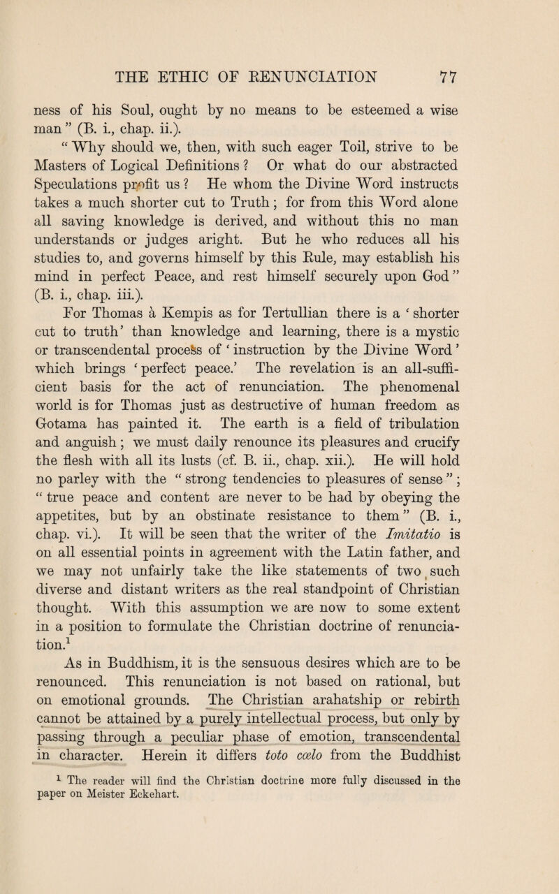 ness of his Soul, ought by no means to be esteemed a wise man ” (B. i., chap. ii.). “ Why should we, then, with such eager Toil, strive to be Masters of Logical Definitions ? Or what do our abstracted Speculations profit us ? He whom the Divine Word instructs takes a much shorter cut to Truth; for from this Word alone all saving knowledge is derived, and without this no man understands or judges aright. But he who reduces all his studies to, and governs himself by this Rule, may establish his mind in perfect Peace, and rest himself securely upon God ” (B. i., chap. iii.). For Thomas a Kempis as for Tertullian there is a c shorter cut to truth’ than knowledge and learning, there is a mystic or transcendental process of ‘ instruction by the Divine Word ’ which brings ‘ perfect peace.’ The revelation is an all-suffi¬ cient basis for the act of renunciation. The phenomenal world is for Thomas just as destructive of human freedom as Gotama has painted it. The earth is a field of tribulation and anguish; we must daily renounce its pleasures and crucify the flesh with all its lusts (cf. B. ii., chap. xii.). He will hold no parley with the “ strong tendencies to pleasures of sense ” ; “ true peace and content are never to be had by obeying the appetites, but by an obstinate resistance to them ” (B. i., chap. vi.). It will be seen that the writer of the Imitatio is on all essential points in agreement with the Latin father, and we may not unfairly take the like statements of two t such diverse and distant writers as the real standpoint of Christian thought. With this assumption we are now to some extent in a position to formulate the Christian doctrine of renuncia¬ tion.1 As in Buddhism, it is the sensuous desires which are to be renounced. This renunciation is not based on rational, but on emotional grounds. The Christian arahatship or rebirth cannot be attained by a purely intellectual process, but only by passing through a peculiar phase of emotion, transcendental in character. Herein it differs toto coelo from the Buddhist 1 The reader will find the Christian doctrine more fully discussed in the paper on Meister Eckehart.