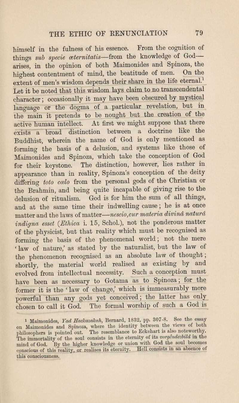 himself in the fulness of his essence. From the cognition of things sub specie ceternitatis—from the knowledge of God— arises, in the opinion of both Maimonides and Spinoza, the highest contentment of mind, the beatitude of men. On the extent of men’s wisdom depends their share in the life eternal. Let it he noted that this wisdom lays claim to no transcendental character; occasionally it may have been obscured by mystical language or the dogma of a particular revelation, hut in the main it pretends to be nought but the creation of the active human intellect. At first we might suppose that there exists a broad distinction between a doctrine like the Buddhist, wherein the name of God is only mentioned as forming the basis of a delusion, and systems like those of Maimonides and Spinoza, which take the conception of God for their keystone. The distinction, however, lies rather in appearance than in reality, Spinoza’s conception of the deity differing toto coelo from the personal gods of the Christian or the Brahmin, and being quite incapable of giving rise to the delusion of ritualism. God is for him the sum of all things, and at the same time their indwelling cause; he is at once matter and the laws of matter—nescio,cur materia dirind naturd indigna esset (.Ethica i. 15, Schol.), not the ponderous matter of the physicist, but that reality which must be recognised as forming the basis of the phenomenal world \ not the mere 1 law of nature,’ as stated by the naturalist, but the law of the phenomenon recognised as an absolute law of thought 5 shortly, the material world realised as existing by and evolved from intellectual necessity. Such a conception must have been as necessary to Gotama as to Spinoza; for the former it is the ‘ law of change,’ which is immeasurably more powerful than any gods yet conceived \ the latter has only chosen to call it God. The formal worship of such a God is 1 Maimonides, Yctd Hackazakah, Bernard, 1832, pp. 307-8. See the essay on Maimonides and Spinoza, where the identity between the views of both philosophers is pointed out. The resemblance to Eckehart is also noteworthy. The immortality of the soul consists in the eternity ol its vorgendczbild in the mind of God. By the higher knowledge or union with God the soul becomes conscious of this reality, or realises its eternity. Hell consists in an absence of this consciousness.