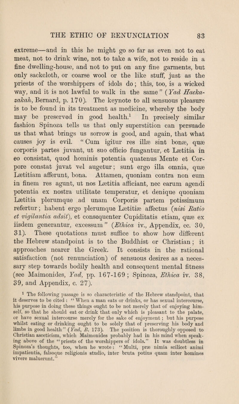 extreme—and in this he might go so far as even not to eat meat, not to drink wine, not to take a wife, not to reside in a fine dwelling-house, and not to put on any fine garments, but only sackcloth, or coarse wool or the like stuff, just as the priests of the worshippers of idols do; this, too, is a wicked way, and it is not lawful to walk in the same ” (Yad Hacka- zakah, Bernard, p. 170). The keynote to all sensuous pleasure is to be found in its treatment as medicine, whereby the body may be preserved in good health.1 In precisely similar fashion Spinoza tells us that only superstition can persuade us that what brings us sorrow is good, and again, that what causes joy is evil. “ Cum igitur res illse sint bonse, quse corporis partes juvant, ut suo officio fungantur, et Lsetitia in eo consistat, quod hominis potentia quatenus Mente et Cor- pore constat juvat vel augetur; sunt ergo ilia omnia, quse Lsetitiam afferunt, bona. Attamen, quoniam contra non eum in finem res agunt, ut nos Lsetitia afficiant, nec earum agendi potentia ex nostra utilitate temperatur, et denique quoniam Lsetitia plerumque ad unam Corporis partem potissimum refertur; habent ergo plerumque Lsetitise affectus (nisi Ratio et mgilantia adsit), et consequenter Cupiditatis etiam, quse ex iisdem generantur, excessum ” (Ethica iv., Appendix, cc. 30, 31). These quotations must suffice to show how different the Hebrew standpoint is to the Buddhist or Christian ; it approaches nearer the Greek. It consists in the rational satisfaction (not renunciation) of sensuous desires as a neces¬ sary step towards bodily health and consequent mental fitness (see Maimonides, Yad, pp. 167-169; Spinoza, Ethica iv. 38, 39, and Appendix, c. 27). 1 The following passage is so characteristic of the Hebrew standpoint, that it deserves to be cited : “When a man eats or drinks, or has sexual intercourse, his purpose in doing these things ought to be not merely that of enjoying him¬ self, so that he should eat or drink that only which is pleasant to the palate, or have sexual intercourse merely for the sake of enjoyment; but his purpose whilst eating or drinking ought to be solely that of preserving his body and limbs in good health” {Yad, B. 173). The position is thoroughly opposed to Christian asceticism, which Maimonides probably had in his mind when speak¬ ing above of the “ priests of the worshippers of idols.” It was doubtless in Spinoza’s thoughts, too, when he wrote : ‘ ‘ Multi, prse nimia scilicet animi impatientia, falsoque religionis studio, inter bruta potius quam inter homines vivere maluerunt.”