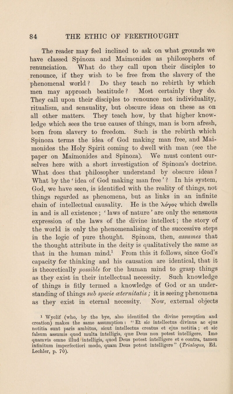 The reader may feel inclined to ask on what grounds we have classed Spinoza and Maimonides as philosophers of renunciation. What do they call upon their disciples to renounce, if they wish to he free from the slavery of the phenomenal world ? Do they teach no rebirth by which men may approach beatitude ? Most certainly they do. They call upon their disciples to renounce not individuality, ritualism, and sensuality, but obscure ideas on these as on all other matters. They teach how, by that higher know¬ ledge which sees the true causes of things, man is born afresh, born from slavery to freedom. Such is the rebirth which Spinoza terms the idea of God making man free, and Mai¬ monides the Holy Spirit coming to dwell with man (see the paper on Maimonides and Spinoza). We must content our¬ selves here with a short investigation of Spinoza’s doctrine. What does that philosopher understand by obscure ideas ? What by the 4 idea of God making man free ’ ? In his system, God, we have seen, is identified with the reality of things, not things regarded as phenomena, but as links in an infinite chain of intellectual causality. He is the X070? which dwells in and is all existence ; f laws of nature ’ are only the sensuous expression of the laws of the divine intellect; the story of the world is only the phenomenalising of the successive steps in the logic of pure thought. Spinoza, then, assumes that the thought attribute in the deity is qualitatively the same as that in the human mind.1 From this it follows, since God’s capacity for thinking and his causation are identical, that it is theoretically possible for the human mind to grasp things as they exist in their intellectual necessity. Such knowledge of things is fitly termed a knowledge of God or an under¬ standing of things sub specie ceternitatis; it is seeing phenomena as they exist in eternal necessity. How, external objects 1 Wyclif (who, by the bye, also identified the divine perception and creation) makes the same assumption: “ Et sic intellectus divinus ac ejus notitia sunt paris ambitus, sicut intellectus creatus et ejus notitia ; et sic falsum assumis quod multa intelligis, quse Deus non potest intelligere. Imo quamvis omne illud intelligis, quod Deus potest intelligere et e contra, tamen infinitum imperfectiori modo, quam Deus potest intelligere” (Triaiogus, Ed. Lechler, p. 70).