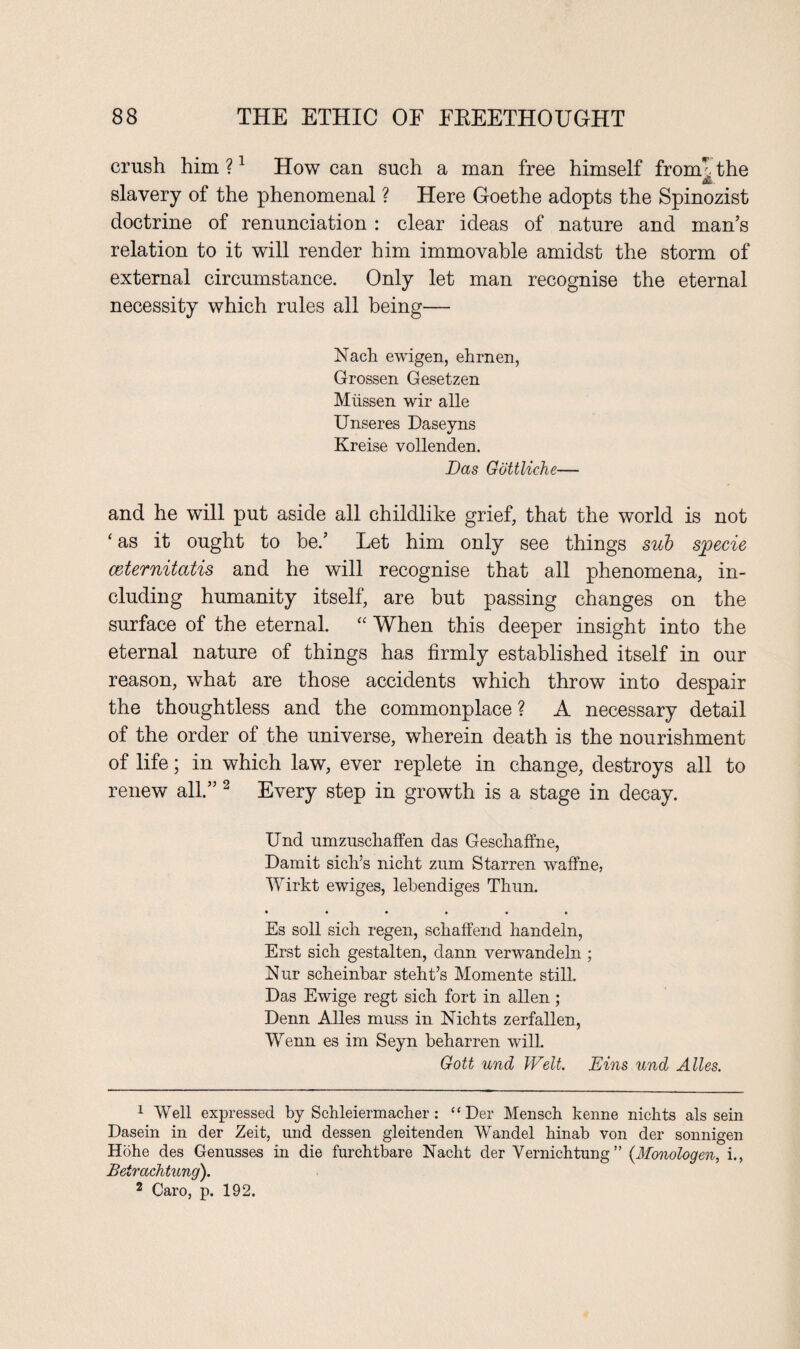 crush him ?1 How can such a man free himself fromt the A. slavery of the phenomenal ? Here Goethe adopts the Spinozist doctrine of renunciation : clear ideas of nature and man’s relation to it will render him immovable amidst the storm of external circumstance. Only let man recognise the eternal necessity which rules all being— Nach ewigen, ehrnen, Grossen Gesetzen Miissen wir alle Unseres Daseyns Kreise vollenden. Das Gottliche— and he will put aside all childlike grief, that the world is not ‘ as it ought to be.’ Let him only see things sub specie ceternitatis and he will recognise that all phenomena, in¬ cluding humanity itself, are but passing changes on the surface of the eternal. “ When this deeper insight into the eternal nature of things has firmly established itself in our reason, what are those accidents which throw into despair the thoughtless and the commonplace ? A necessary detail of the order of the universe, wherein death is the nourishment of life; in which law, ever replete in change, destroys all to renew all.” 2 Every step in growth is a stage in decay. Und umzuschaffen das Geschaffne, Damit sicks nicht zum Starren waffne, Wirkt ewiges, lebendiges Thun. *••••• Es soil sich regen, schaffend handeln, Erst sich gestalten, dann verwandeln ; Nur scheinbar steht’s Momente still. Das Ewige regt sich fort in alien; Denn Alles muss in Nichts zerfallen, Wenn es im Seyn beharren will. Gott und Welt. Eins und Alles. 1 Well expressed by Schleiermacher : “ Der Mensch kenne nichts als sein Dasein in der Zeit, und dessen gleitenden Wandel hinab von der sonnigen Hohe des Genusses hi die furchtbare Nacht der Vernichtung ” {Monologen, i., Betrachtung). 2 Caro, p. 192.