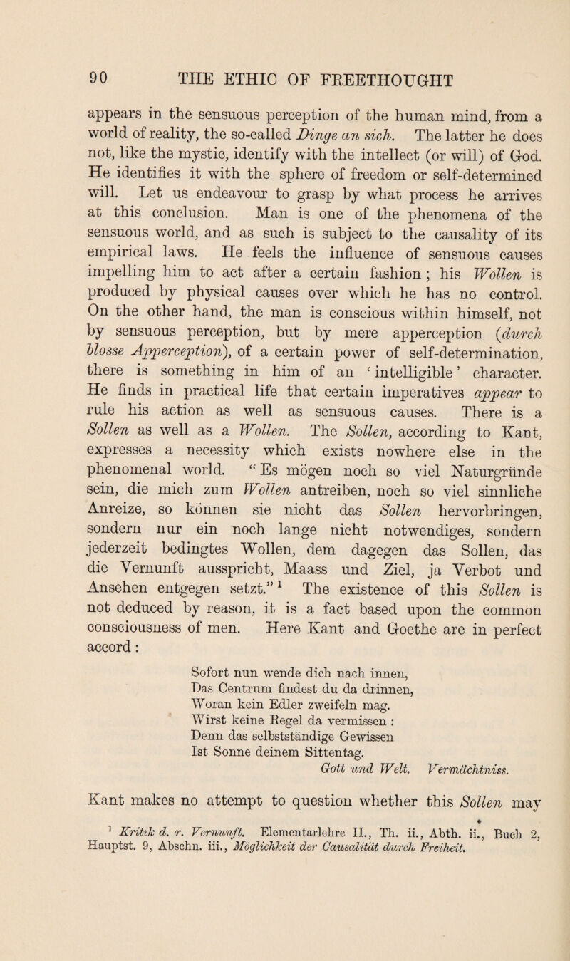 appears in the sensuous perception of the human mind, from a world of reality, the so-called Dinge an sich. The latter he does not, like the mystic, identify with the intellect (or will) of God. He identifies it with the sphere of freedom or self-determined will. Let us endeavour to grasp by what process he arrives at this conclusion. Man is one of the phenomena of the sensuous world, and as such is subject to the causality of its empirical laws. He feels the influence of sensuous causes impelling him to act after a certain fashion ; his Wollen is produced by physical causes over which he has no control. On the other hand, the man is conscious within himself, not by sensuous perception, but by mere apperception (durch blosse Apperception), of a certain power of self-determination, there is something in him of an f intelligible3 character. He finds in practical life that certain imperatives appear to rule his action as well as sensuous causes. There is a Sollen as well as a Wollen. The Sollen, according to Kant, expresses a necessity which exists nowhere else in the phenomenal world. “ Es mogen noch so viel Haturgriinde sein, die mich zum Wollen antreiben, noch so viel sinnliche Anreize, so konnen sie nicht das Sollen hervorbringen, sondern nur ein noch lange nicht notwendiges, sondern jederzeit bedingtes Wollen, dem dagegen das Sollen, das die Vernunft ausspricht, Maass und Ziel, ja Yerbot und Ansehen entgegen setzt.”1 The existence of this Sollen is not deduced by reason, it is a fact based upon the common consciousness of men. Here Kant and Goethe are in perfect accord: Sofort nun wende dich nach innen, Das Centrum findest du da drinnen, Woran kein Edler zweifeln mag. Wirst keine Regel da vermissen : Denn das selbststandige Gewissen 1st Sonne deinem Sittentag. Gott und Welt. Vermdchtniss. Kant makes no attempt to question whether this Sollen may * 1 Kritik d. r. Vernunft. Elementarlehre II., Tli. ii., Abth. ii., Buch 2, Hauptst. 9, Abschn. iii., Mbglichkeit der Causalit'dt durch Freiheit.