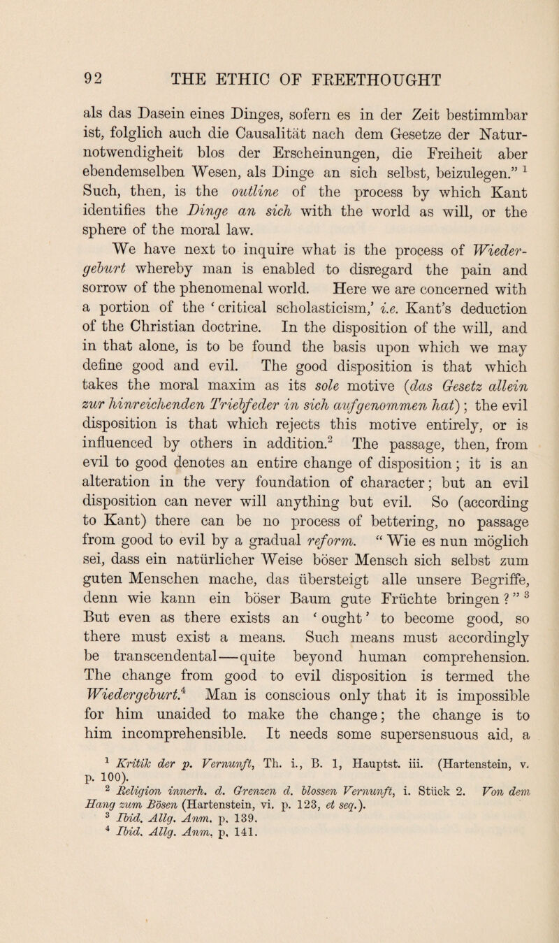 als das Dasein eines Dinges, sofern es in der Zeit bestimmbar ist, folglich auch die Causalitat nach dem Gesetze der Hatur- notwendigheit bios der Erscheinungen, die Freiheit aber ebendemselben Wesen, als Dinge an sich selbst, beizulegen.” 1 Such, then, is the outline of the process by which Kant identifies the Dinge an sich with the world as will, or the sphere of the moral law. We have next to inquire what is the process of Wieder- geburt whereby man is enabled to disregard the pain and sorrow of the phenomenal world. Here we are concerned with a portion of the ‘ critical scholasticism,’ i.e. Kant’s deduction of the Christian doctrine. In the disposition of the will, and in that alone, is to he found the basis upon which we may define good and evil. The good disposition is that which takes the moral maxim as its sole motive (das Gesetz allein zur hinreiclienden Triebfeder in sich aufgenommen hat) ; the evil disposition is that which rejects this motive entirely, or is influenced by others in addition.2 The passage, then, from evil to good denotes an entire change of disposition; it is an alteration in the very foundation of character; but an evil disposition can never will anything but evil. So (according to Kant) there can be no process of bettering, no passage from good to evil by a gradual reform. “ Wie es nun moglich sei, dass ein natiirlicher Weise boser Mensch sich selbst zum guten Menschen mache, das iibersteigt alle unsere Begriffe, denn wie kann ein boser Baum gute Friichte bringen ? ” 3 But even as there exists an ‘ ought ’ to become good, so there must exist a means. Such means must accordingly be transcendental—quite beyond human comprehension. The change from good to evil disposition is termed the Wiedergeburt.4 Man is conscious only that it is impossible for him unaided to make the change; the change is to him incomprehensible. It needs some supersensuous aid, a 1 Kritik der p. Vernunft, Th. i., B. 1, Hauptst. iii. (Hartenstein, v. p. 100). 2 Religion innerh. d. Grenzen d. blossen Vernunft, i. Stiick 2. Von dem Hang zum Bosen (Hartenstein, vi. p. 123, et seq.). 3 Ibid. Allg. Anm. p. 139, 4 Ibid. Allg. Anm, p. 141.