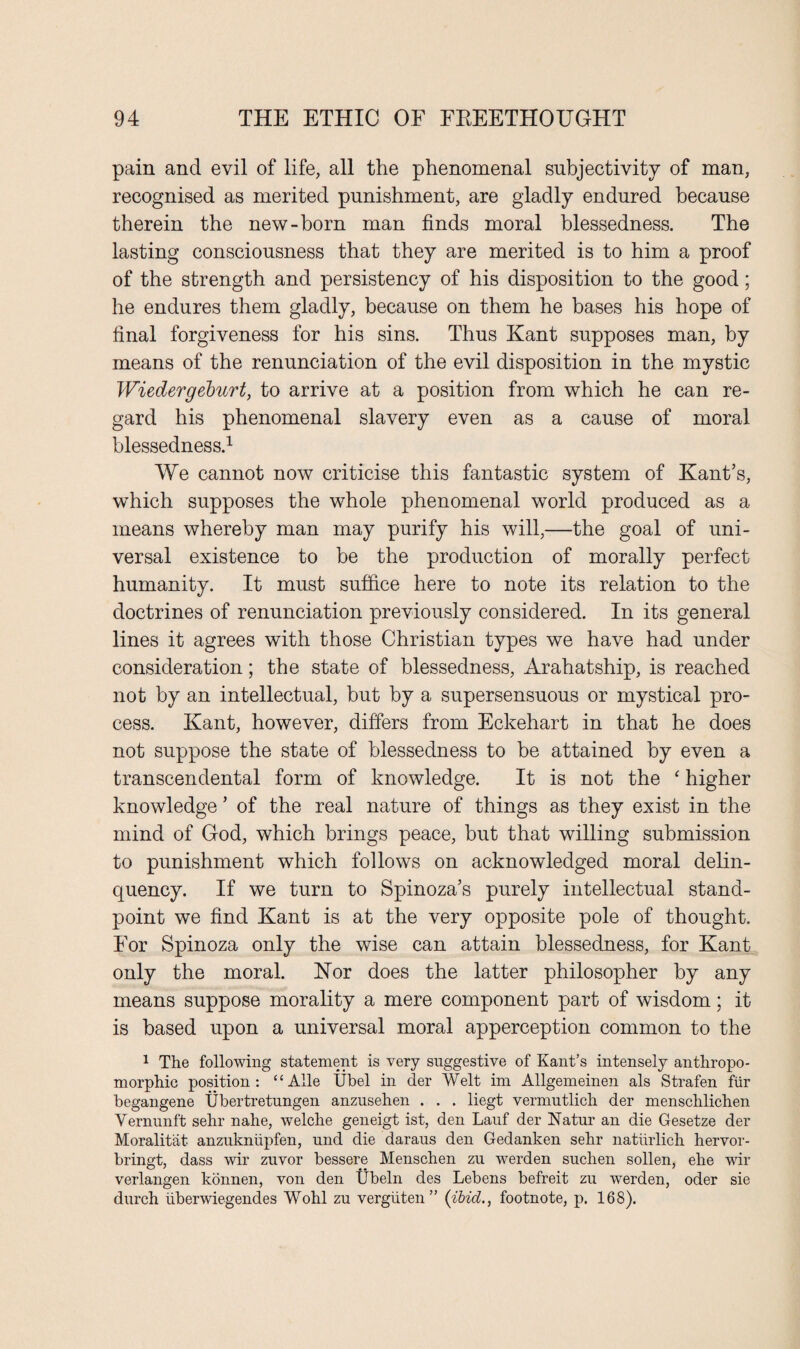 pain and evil of life, all the phenomenal subjectivity of man, recognised as merited punishment, are gladly endured because therein the new-born man finds moral blessedness. The lasting consciousness that they are merited is to him a proof of the strength and persistency of his disposition to the good; he endures them gladly, because on them he bases his hope of final forgiveness for his sins. Thus Kant supposes man, by means of the renunciation of the evil disposition in the mystic Wiedergeburt, to arrive at a position from which he can re¬ gard his phenomenal slavery even as a cause of moral blessedness.1 We cannot now criticise this fantastic system of Kant’s, which supposes the whole phenomenal world produced as a means whereby man may purify his will,—the goal of uni¬ versal existence to be the production of morally perfect humanity. It must suffice here to note its relation to the doctrines of renunciation previously considered. In its general lines it agrees with those Christian types we have had under consideration; the state of blessedness, Arahatship, is reached not by an intellectual, but by a supersensuous or mystical pro¬ cess. Kant, however, differs from Eckehart in that he does not suppose the state of blessedness to be attained by even a transcendental form of knowledge. It is not the ‘ higher knowledge ’ of the real nature of things as they exist in the mind of God, which brings peace, but that willing submission to punishment which follows on acknowledged moral delin¬ quency. If we turn to Spinoza’s purely intellectual stand¬ point we find Kant is at the very opposite pole of thought. For Spinoza only the wise can attain blessedness, for Kant only the moral. Hor does the latter philosopher by any means suppose morality a mere component part of wisdom; it is based upon a universal moral apperception common to the 1 The following statement is very suggestive of Kant’s intensely anthropo¬ morphic position: “ Alle Ubel in der Welt im Allgemeinen als Strafen fur begangene Ubertretungen anzusehen . . . liegt vermutlich der menschlichen Vernunft sehr nahe, welche geneigt ist, den Lauf der Natur an die Gesetze der Moralitat anzuknhpfen, und die daraus den Gedanken sehr naturlich hervor- bringt, dass wir zuvor bessere Menschen zu werden suchen sollen, ehe wir verlangen konnen, von den Ubeln des Lebens befreit zu -werden, oder sie durch uberwiegendes Wohl zu verguten” (ibid., footnote, p. 168).