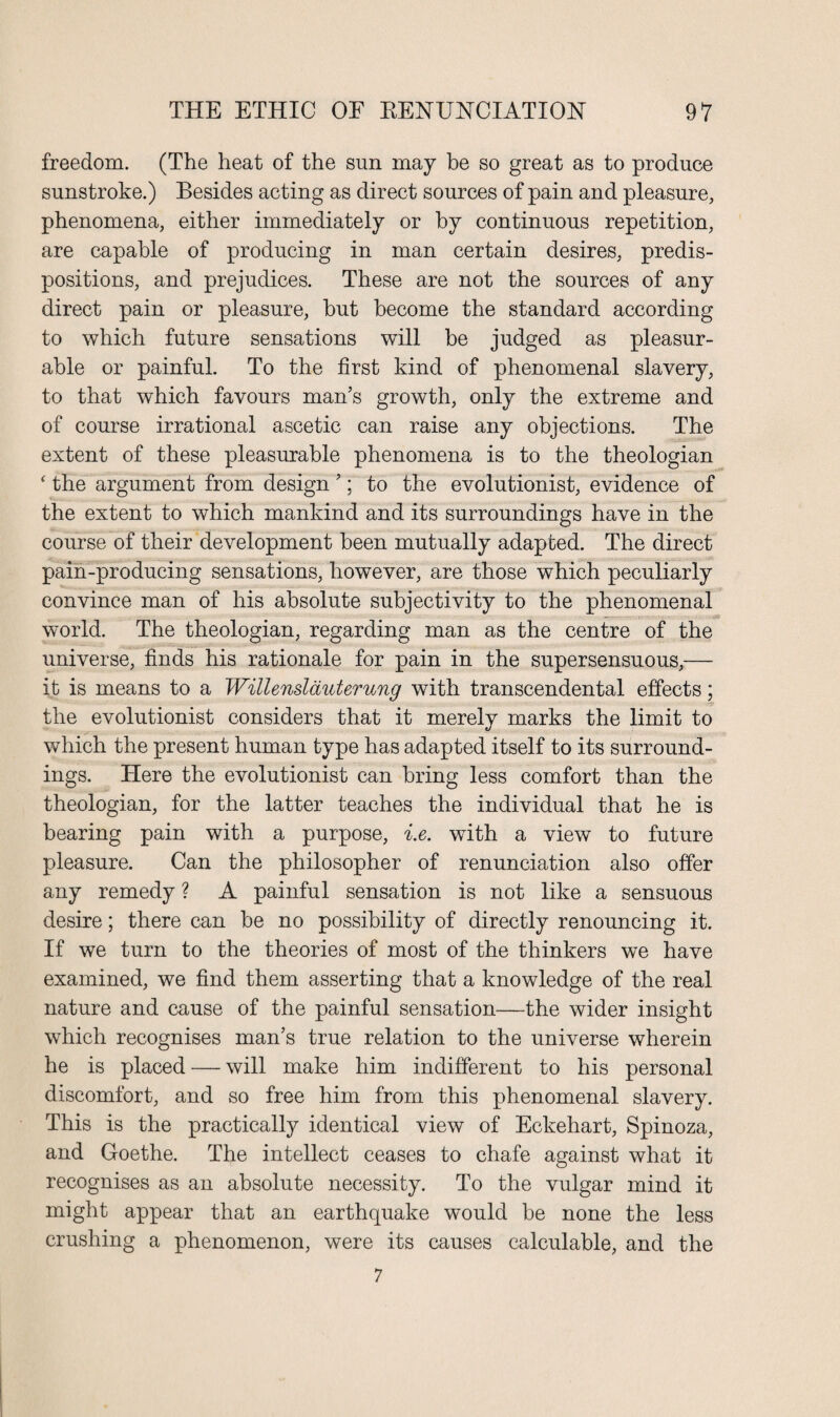 freedom. (The heat of the sun may be so great as to produce sunstroke.) Besides acting as direct sources of pain and pleasure, phenomena, either immediately or by continuous repetition, are capable of producing in man certain desires, predis¬ positions, and prejudices. These are not the sources of any direct pain or pleasure, but become the standard according to which future sensations will be judged as pleasur¬ able or painful. To the first kind of phenomenal slavery, to that which favours man’s growth, only the extreme and of course irrational ascetic can raise any objections. The extent of these pleasurable phenomena is to the theologian ‘ the argument from design ’; to the evolutionist, evidence of the extent to which mankind and its surroundings have in the course of their development been mutually adapted. The direct pain-producing sensations, however, are those which peculiarly convince man of his absolute subjectivity to the phenomenal world. The theologian, regarding man as the centre of the universe, finds his rationale for pain in the supersensuous,— it is means to a Willenslauterung with transcendental effects; the evolutionist considers that it merely marks the limit to which the present human type has adapted itself to its surround¬ ings. Here the evolutionist can bring less comfort than the theologian, for the latter teaches the individual that he is bearing pain with a purpose, i.e. with a view to future pleasure. Can the philosopher of renunciation also offer any remedy ? A painful sensation is not like a sensuous desire; there can be no possibility of directly renouncing it. If we turn to the theories of most of the thinkers we have examined, we find them asserting that a knowledge of the real nature and cause of the painful sensation—the wider insight which recognises man’s true relation to the universe wherein he is placed — will make him indifferent to his personal discomfort, and so free him from this phenomenal slavery. This is the practically identical view of Eckehart, Spinoza, and Goethe. The intellect ceases to chafe against what it recognises as an absolute necessity. To the vulgar mind it might appear that an earthquake would be none the less crushing a phenomenon, were its causes calculable, and the 7