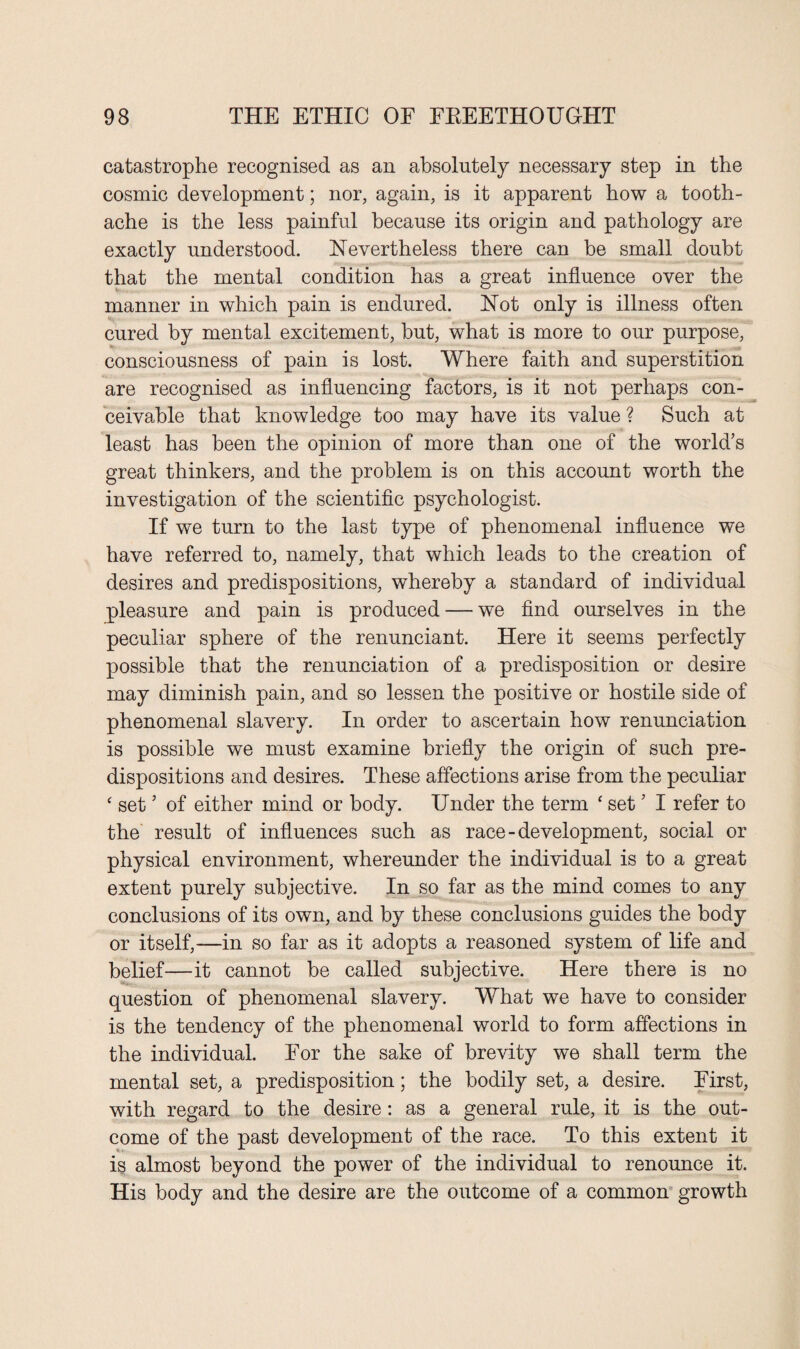 catastrophe recognised as an absolutely necessary step in the cosmic development; nor, again, is it apparent how a tooth¬ ache is the less painful because its origin and pathology are exactly understood. Nevertheless there can be small doubt that the mental condition has a great influence over the manner in which pain is endured. Not only is illness often cured by mental excitement, hut, what is more to our purpose, consciousness of pain is lost. Where faith and superstition are recognised as influencing factors, is it not perhaps con¬ ceivable that knowledge too may have its value ? Such at least has been the opinion of more than one of the world’s great thinkers, and the problem is on this account worth the investigation of the scientific psychologist. If we turn to the last type of phenomenal influence we have referred to, namely, that which leads to the creation of desires and predispositions, whereby a standard of individual pleasure and pain is produced — we find ourselves in the peculiar sphere of the renunciant. Here it seems perfectly possible that the renunciation of a predisposition or desire may diminish pain, and so lessen the positive or hostile side of phenomenal slavery. In order to ascertain how renunciation is possible we must examine briefly the origin of such pre¬ dispositions and desires. These affections arise from the peculiar ‘ set5 of either mind or body. Under the term ‘ set ’ I refer to the result of influences such as race - development, social or physical environment, whereunder the individual is to a great extent purely subjective. In so far as the mind comes to any conclusions of its own, and by these conclusions guides the body or itself,—in so far as it adopts a reasoned system of life and belief—it cannot be called subjective. Here there is no question of phenomenal slavery. What we have to consider is the tendency of the phenomenal world to form affections in the individual. For the sake of brevity we shall term the mental set, a predisposition; the bodily set, a desire. First, with regard to the desire: as a general rule, it is the out¬ come of the past development of the race. To this extent it is almost beyond the power of the individual to renounce it. His body and the desire are the outcome of a common growth