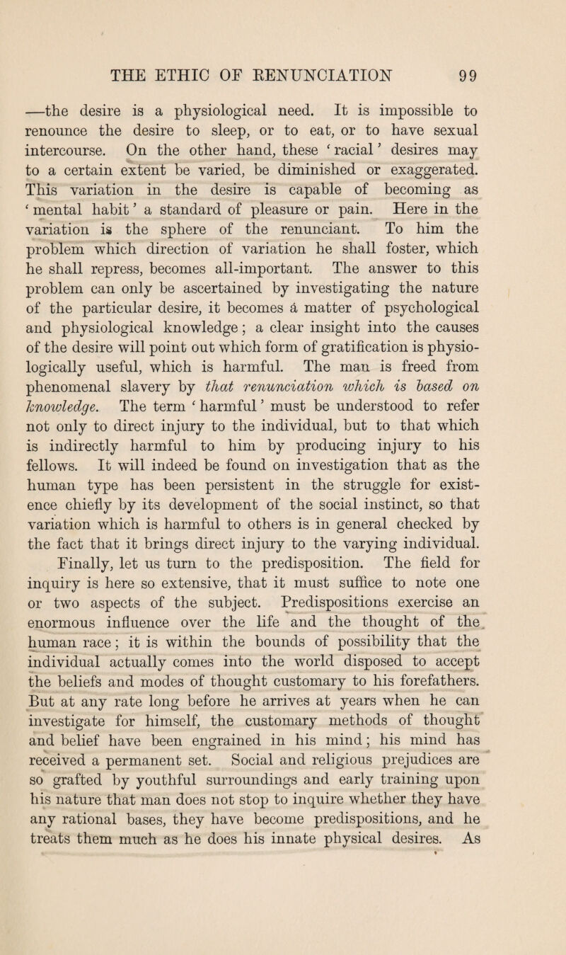 —the desire is a physiological need. It is impossible to renounce the desire to sleep, or to eat, or to have sexual intercourse. On the other hand, these ‘ racial ’ desires may to a certain extent be varied, be diminished or exaggerated. This variation in the desire is capable of becoming as * mental habit ’ a standard of pleasure or pain. Here in the variation is the sphere of the renunciant. To him the problem which direction of variation he shall foster, which he shall repress, becomes all-important. The answer to this problem can only be ascertained by investigating the nature of the particular desire, it becomes a matter of psychological and physiological knowledge; a clear insight into the causes of the desire will point out which form of gratification is physio¬ logically useful, which is harmful. The man is freed from phenomenal slavery by that renunciation which is based on hnowledge. The term ‘ harmful ’ must be understood to refer not only to direct injury to the individual, but to that which is indirectly harmful to him by producing injury to his fellows. It will indeed be found on investigation that as the human type has been persistent in the struggle for exist¬ ence chiefly by its development of the social instinct, so that variation which is harmful to others is in general checked by the fact that it brings direct injury to the varying individual. Finally, let us turn to the predisposition. The field for inquiry is here so extensive, that it must suffice to note one or two aspects of the subject. Predispositions exercise an enormous influence over the life and the thought of the human race; it is within the bounds of possibility that the individual actually comes into the world disposed to accept the beliefs and modes of thought customary to his forefathers. But at any rate long before he arrives at years when he can investigate for himself, the customary methods of thought and belief have been engrained in his mind; his mind has received a permanent set. Social and religious prejudices are so grafted by youthful surroundings and early training upon his nature that man does not stop to inquire whether they have any rational bases, they have become predispositions, and he treats them much as he does his innate physical desires. As