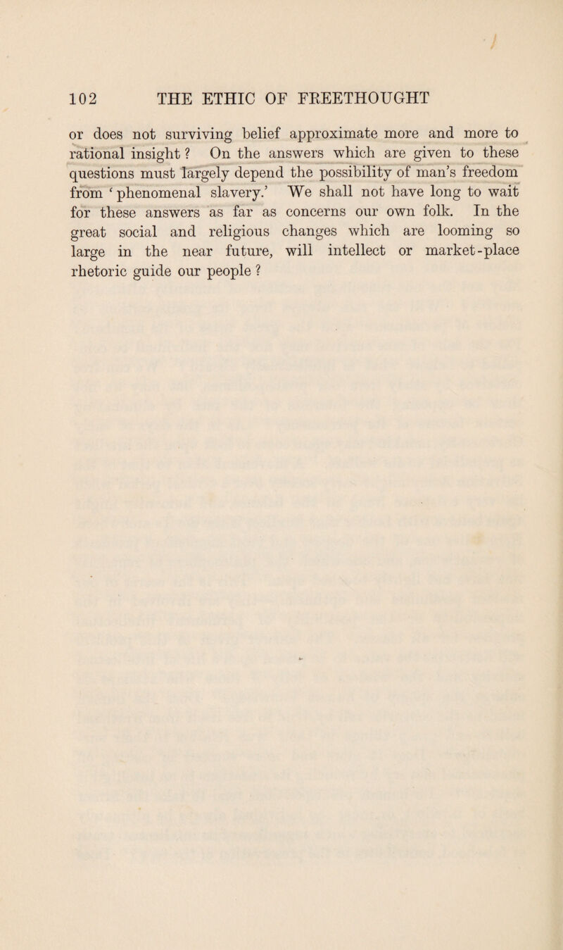 or does not surviving belief approximate more and more to rational insight ? On the answers which are given to these questions must largely depend the possibility of man’s freedom from ‘ phenomenal slavery.’ We shall not have long to wait for these answers as far as concerns our own folk. In the great social and religious changes which are looming so large in the near future, will intellect or market-place rhetoric guide our people ?