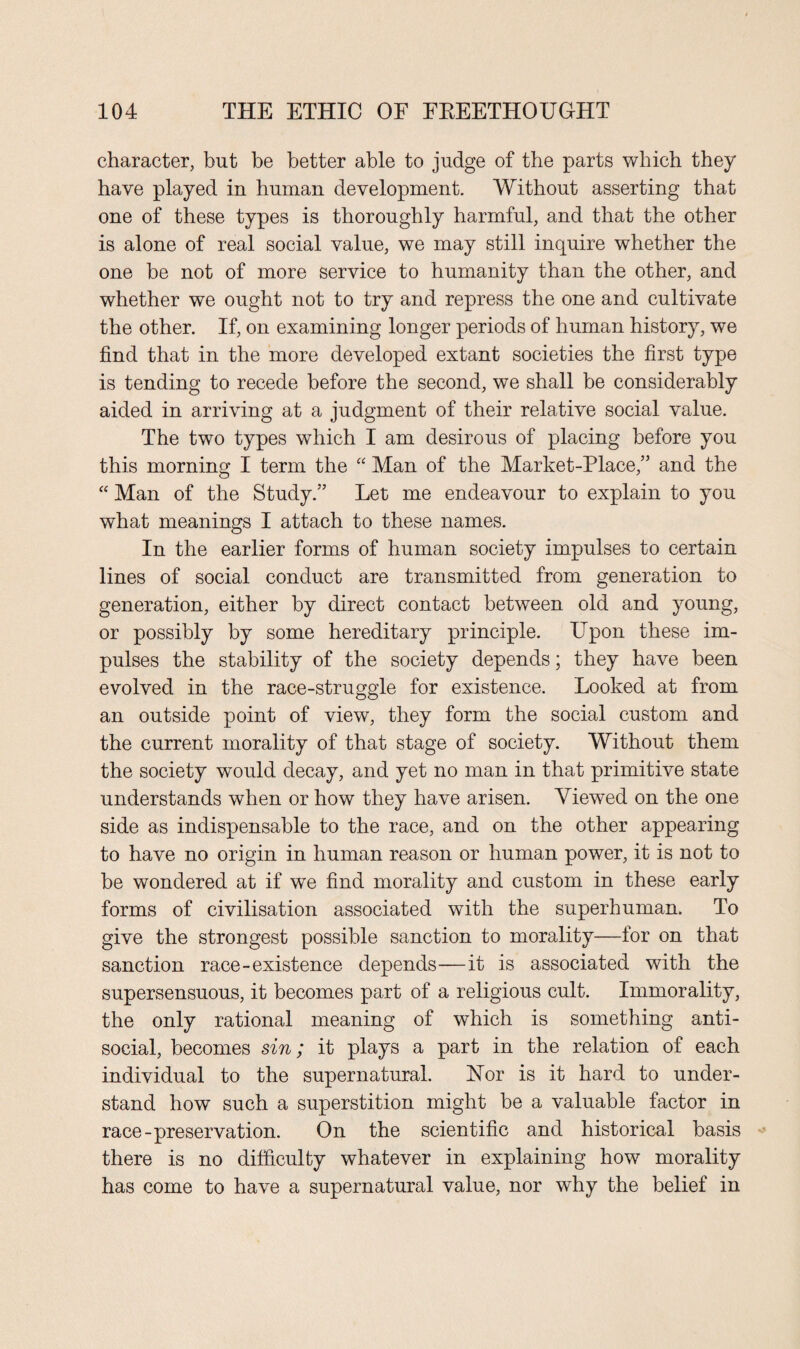 character, but be better able to judge of the parts which they have played in human development. Without asserting that one of these types is thoroughly harmful, and that the other is alone of real social value, we may still inquire whether the one be not of more service to humanity than the other, and whether we ought not to try and repress the one and cultivate the other. If, on examining longer periods of human history, we find that in the more developed extant societies the first type is tending to recede before the second, we shall be considerably aided in arriving at a judgment of their relative social value. The two types which I am desirous of placing before you this morning I term the “ Man of the Market-Place,’5 and the “ Man of the Study.” Let me endeavour to explain to you what meanings I attach to these names. In the earlier forms of human society impulses to certain lines of social conduct are transmitted from generation to generation, either by direct contact between old and young, or possibly by some hereditary principle. Upon these im¬ pulses the stability of the society depends; they have been evolved in the race-struggle for existence. Looked at from an outside point of view, they form the social custom and the current morality of that stage of society. Without them the society would decay, and yet no man in that primitive state understands when or how they have arisen. Viewed on the one side as indispensable to the race, and on the other appearing to have no origin in human reason or human power, it is not to be wondered at if we find morality and custom in these early forms of civilisation associated with the superhuman. To give the strongest possible sanction to morality—for on that sanction race-existence depends—it is associated with the supersensuous, it becomes part of a religious cult. Immorality, the only rational meaning of which is something anti¬ social, becomes sin; it plays a part in the relation of each individual to the supernatural. Nor is it hard to under¬ stand how such a superstition might be a valuable factor in race-preservation. On the scientific and historical basis there is no difficulty whatever in explaining how morality has come to have a supernatural value, nor why the belief in