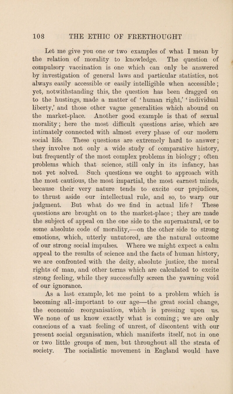 Let me give you one or two examples of what I mean by the relation of morality to knowledge. The question of compulsory vaccination is one which can only be answered by investigation of general laws and particular statistics, not always easily accessible or easily intelligible when accessible; yet, notwithstanding this, the question has been dragged on to the hustings, made a matter of ‘ human right/ c individual liberty/ and those other vague generalities which abound on the market-place. Another good example is that of sexual morality; here the most difficult questions arise, which are intimately connected with almost every phase of our modern social life. These questions are extremely hard to answer; they involve not only a wide study of comparative history, but frequently of the most complex problems in biology; often problems which that science, still only in its infancy, has not yet solved. Such questions we ought to approach with the most cautious, the most impartial, the most earnest minds, because their very nature tends to excite our prejudices, to thrust aside our intellectual rule, and so, to warp our judgment. But what do we find in actual life ? These questions are brought on to the market-place; they are made the subject of appeal on the one side to the supernatural, or to some absolute code of morality,—on the other side to strong emotions, which, utterly untutored, are the natural outcome of our strong social impulses. Where we might expect a calm appeal to the results of science and the facts of human history, we are confronted with the deity, absolute justice, the moral rights of man, and other terms which are calculated to excite strong feeling, while they successfully screen the yawning void of our ignorance. As a last example, let me point to a problem which is becoming all-important to our age—the great social change, the economic reorganisation, which is pressing upon us. We none of us know exactly what is coming; we are only conscious of a vast feeling of unrest, of discontent with our present social organisation, which manifests itself, not in one or two little groups of men, but throughout all the strata of society. The socialistic movement in England would have