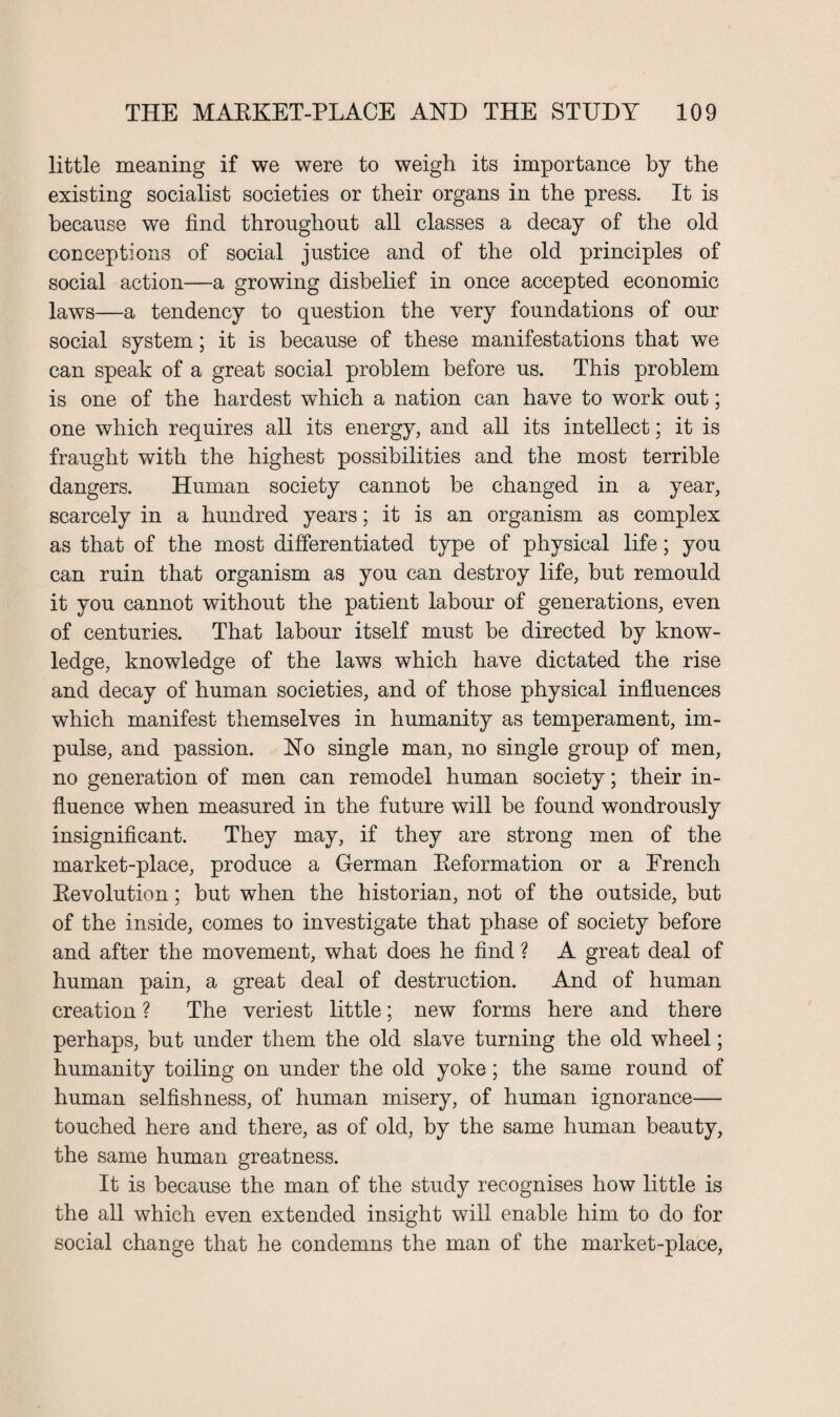 little meaning if we were to weigh its importance by the existing socialist societies or their organs in the press. It is because we find throughout all classes a decay of the old conceptions of social justice and of the old principles of social action—a growing disbelief in once accepted economic laws—a tendency to question the very foundations of our social system; it is because of these manifestations that we can speak of a great social problem before us. This problem is one of the hardest which a nation can have to work out; one which requires all its energy, and all its intellect; it is fraught with the highest possibilities and the most terrible dangers. Human society cannot be changed in a year, scarcely in a hundred years; it is an organism as complex as that of the most differentiated type of physical life; you can ruin that organism as you can destroy life, but remould it you cannot without the patient labour of generations, even of centuries. That labour itself must be directed by know¬ ledge, knowledge of the laws which have dictated the rise and decay of human societies, and of those physical influences which manifest themselves in humanity as temperament, im¬ pulse, and passion. No single man, no single group of men, no generation of men can remodel human society; their in¬ fluence when measured in the future will be found wondrously insignificant. They may, if they are strong men of the market-place, produce a German Reformation or a French Revolution; but when the historian, not of the outside, but of the inside, comes to investigate that phase of society before and after the movement, what does he find ? A great deal of human pain, a great deal of destruction. And of human creation ? The veriest little; new forms here and there perhaps, but under them the old slave turning the old wheel; humanity toiling on under the old yoke; the same round of human selfishness, of human misery, of human ignorance— touched here and there, as of old, by the same human beauty, the same human greatness. It is because the man of the study recognises how little is the all which even extended insight will enable him to do for social change that he condemns the man of the market-place,