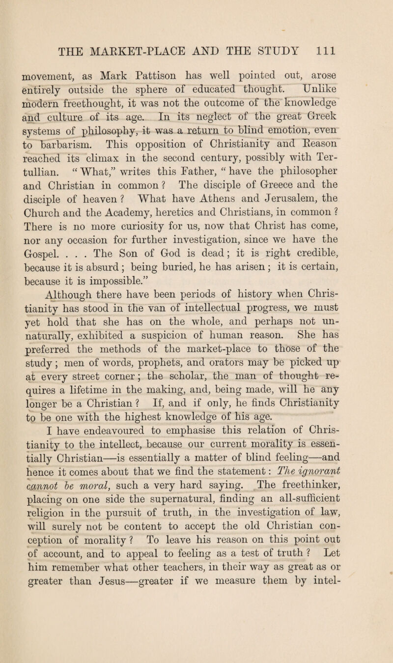 movement, as Mark Pattison has well pointed out, arose entirely outside the sphere of educated thought. Unlike modern freethought, it was not the outcome of the knowledge and culture of its age. In its neglect of the great Greek systems of philosophy, it was a return to blind emotion, even to barbarism. This opposition of Christianity and Reason reached its climax in the second century, possibly with Ter- tullian. “ What,” writes this Rather, “ have the philosopher and Christian in common ? The disciple of Greece and the disciple of heaven ? What have Athens and Jerusalem, the Church and the Academy, heretics and Christians, in common ? There is no more curiosity for us, now that Christ has come, nor any occasion for further investigation, since we have the Gospel. . . . The Son of God is dead; it is right credible, because it is absurd ; being buried, he has arisen ; it is certain, because it is impossible.” Although there have been periods of history when Chris¬ tianity has stood in the van of intellectual progress, we must yet hold that she has on the whole, and perhaps not un¬ naturally, exhibited a suspicion of human reason. She has preferred the methods of the market-place to those of the study; men of words, prophets, and orators may be picked up at every street corner; the scholar, the man of thought re¬ quires a lifetime in the making, and, being made, will he any longer be a Christian ? If, and if only, he finds Christianity to be one with the highest knowledge of his age. I have endeavoured to emphasise this relation of Chris¬ tianity to the intellect, because our current morality is essen¬ tially Christian—is essentially a matter of blind feeling—and hence it comes about that we find the statement: The ignorant cannot he moral, such a very hard saying. The freethinker, placing on one side the supernatural, finding an all-sufficient religion in the pursuit of truth, in the investigation of law, will surely not be content to accept the old Christian con¬ ception of morality ? To leave his reason on this point out of account, and to appeal to feeling as a test of truth ? Let him remember what other teachers, in their way as great as or greater than Jesus—greater if we measure them by intel-