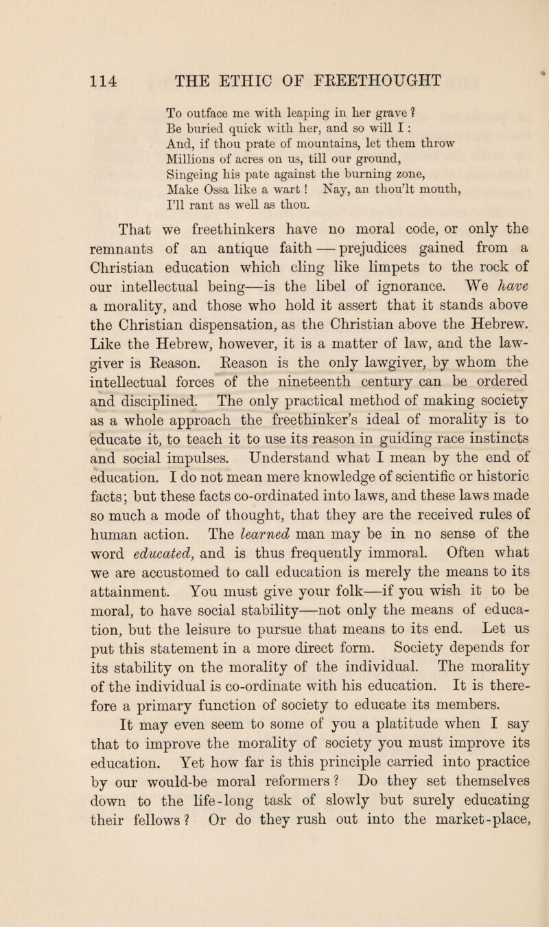 To outface me with leaping in her grave ? Be buried quick with her, and so will I: And, if thou prate of mountains, let them throw Millions of acres on us, till our ground, Singeing his pate against the burning zone, Make Ossa like a wart ! Nay, an thou’lt mouth, I’ll rant as well as thou. That we freethinkers have no moral code, or only the remnants of an antique faith — prejudices gained from a Christian education which cling like limpets to the rock of our intellectual being—is the libel of ignorance. We have a morality, and those who hold it assert that it stands above the Christian dispensation, as the Christian above the Hebrew. Like the Hebrew, however, it is a matter of law, and the law¬ giver is Beason. Beason is the only lawgiver, by whom the intellectual forces of the nineteenth century can be ordered and disciplined. The only practical method of making society as a whole approach the freethinker’s ideal of morality is to educate it, to teach it to use its reason in guiding race instincts and social impulses. Understand what I mean by the end of education. I do not mean mere knowledge of scientific or historic facts; but these facts co-ordinated into laws, and these laws made so much a mode of thought, that they are the received rules of human action. The learned man may be in no sense of the word educated, and is thus frequently immoral. Often what we are accustomed to call education is merely the means to its attainment. You must give your folk—if you wish it to be moral, to have social stability—not only the means of educa¬ tion, but the leisure to pursue that means to its end. Let us put this statement in a more direct form. Society depends for its stability on the morality of the individual. The morality of the individual is co-ordinate with his education. It is there¬ fore a primary function of society to educate its members. It may even seem to some of you a platitude when I say that to improve the morality of society you must improve its education. Yet how far is this principle carried into practice by our would-be moral reformers ? Do they set themselves down to the life-long task of slowly but surely educating their fellows? Or do they rush out into the market-place.