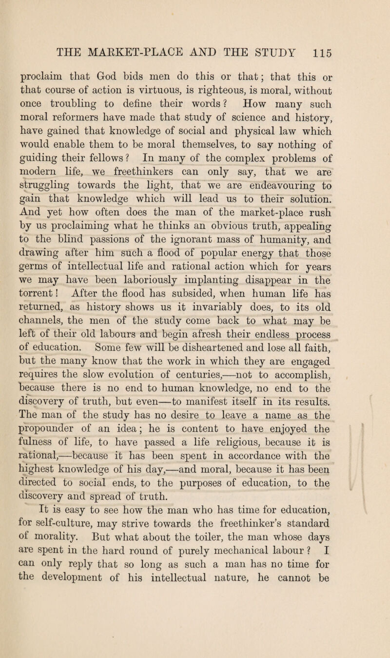 proclaim that God bids men do this or that; that this or that course of action is virtuous, is righteous, is moral, without once troubling to define their words ? How many such moral reformers have made that study of science and history, have gained that knowledge of social and physical law which would enable them to be moral themselves, to say nothing of guiding their fellows? In many of the complex problems of modern life, we freethinkers can only say, that we are struggling towards the light, that we are endeavouring to gain that knowledge which will lead us to their solution. And yet how often does the man of the market-place rush by us proclaiming what he thinks an obvious truth, appealing to the blind passions of the ignorant mass of humanity, and drawing after him such a flood of popular energy that those germs of intellectual life and rational action which for years we may have been laboriously implanting disappear in the torrent! After the flood has subsided, when human life has returned, as history shows us it invariably does, to its old channels, the men of the study come back to what may be left of their old labours and begin afresh their endless process of education. Some few will be disheartened and lose all faith, but the many know that the work in which they are engaged requires the slow evolution of centuries,—not to accomplish, because there is no end to human knowledge, no end to the discovery of truth, but even—to manifest itself in its results. The man of the study has no desire to leave a name as the propounder of an idea; he is content to have enjoyed the fulness of life, to have passed a life religious, because it is rational,—because it has been spent in accordance with the highest knowledge of his day,—and moral, because it has been directed to social ends, to the purposes of education, to the discovery and spread of truth. It is easy to see how the man who has time for education, for self-culture, may strive towards the freethinker’s standard of morality. But what about the toiler, the man whose days are spent in the hard round of purely mechanical labour ? I can only reply that so long as such a man has no time for the development of his intellectual nature, he cannot be