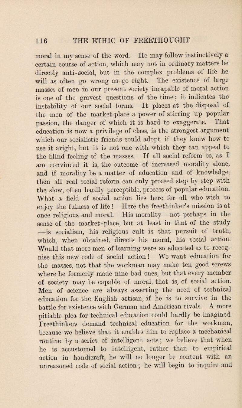 moral in my sense of the word. He may follow instinctively a certain course of action, which may not in ordinary matters be directly anti-social, but in the complex problems of life he will as often go wrong as go right. The existence of large masses of men in our present society incapable of moral action is one of the gravest questions of the time; it indicates the instability of our social forms. It places at the disposal of the men of the market-place a power of stirring up popular passion, the danger of which it is hard to exaggerate. That education is now a privilege of class, is the strongest argument which our socialistic friends could adopt if they knew how to use it aright, but it is not one with which they can appeal to the blind feeling of the masses. If all social reform be, as I am convinced it is, the outcome of increased morality alone, and if morality be a matter of education and of knowledge, then all real social reform can only proceed step by step with the slow, often hardly perceptible, process of popular education. What a field of social action lies here for all who wish to enjoy the fulness of life ! Here the freethinker’s mission is at once religious and moral. His morality—not perhaps in the sense of the market-place, hut at least in that of the study -—is socialism, his religious cult is that pursuit of truth, which, when obtained, directs his moral, his social action. Would that more men of learning were so educated as to recog¬ nise this new code of social action! We want education for the masses, not that the workman may make ten good screws where he formerly made nine bad ones, but that every member of society may he capable of moral, that is, of social action. Men of science are always asserting the need of technical education for the English artisan, if he is to survive in the battle for existence with German and American rivals. A more pitiable plea for technical education could hardly he imagined. Freethinkers demand technical education for the workman, because we believe that it enables him to replace a mechanical routine by a series of intelligent acts; we believe that when he is accustomed to intelligent, rather than to empirical action in handicraft, he will no longer be content with an unreasoned code of social action ; he will begin to inquire and