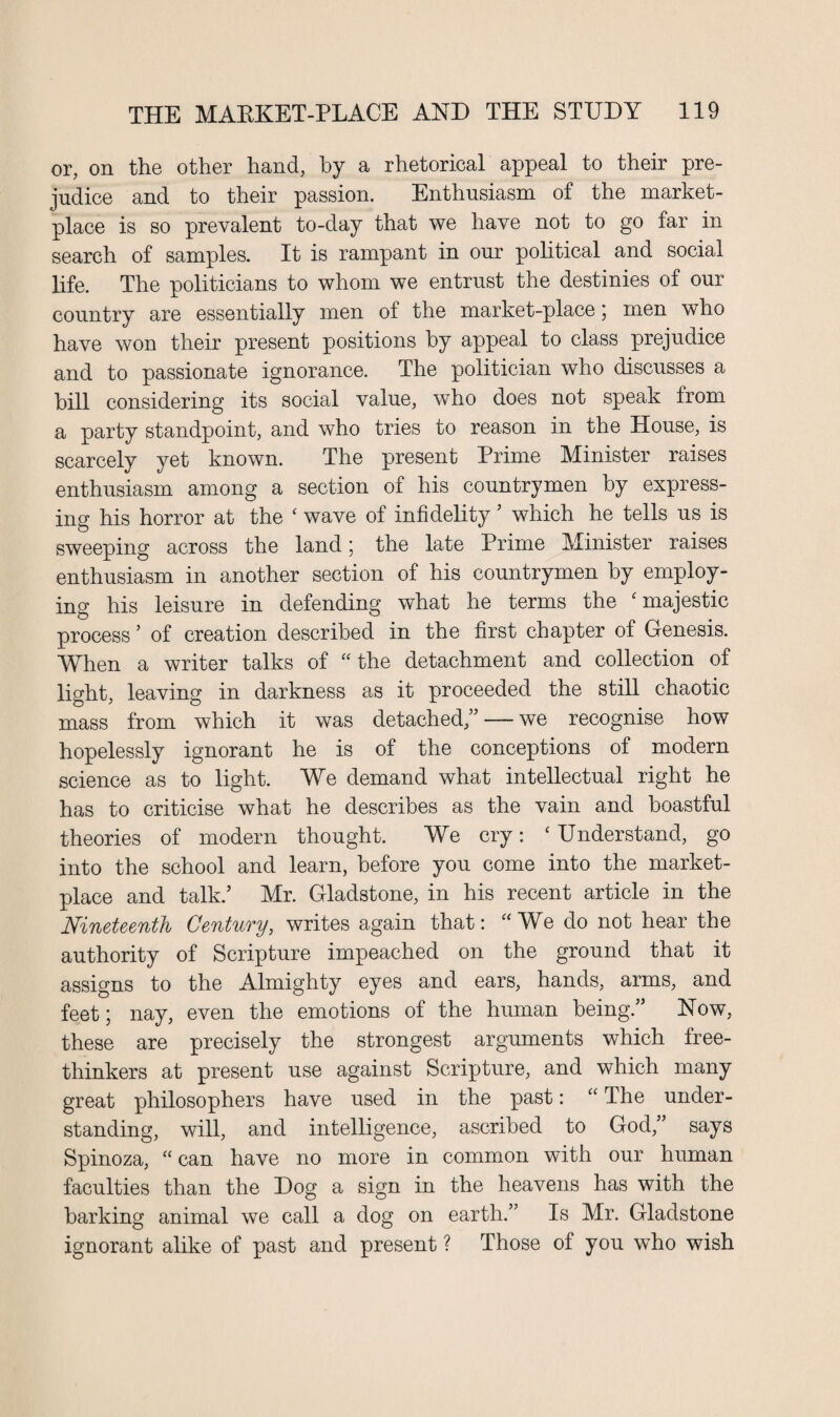 or, on the other hand, by a rhetorical appeal to their pre¬ judice and to their passion. Enthusiasm of the market¬ place is so prevalent to-day that we have not to go far in search of samples. It is rampant in our political and social life. The politicians to whom we entrust the destinies of our country are essentially men of the market-place; men who have won their present positions by appeal to class prejudice and to passionate ignorance. The politician who discusses a hill considering its social value, who does not speak Irom a party standpoint, and who tries to reason in the House, is scarcely yet known. The present Prime Minister raises enthusiasm among a section of his countrymen by express¬ ing his horror at the ‘ wave of infidelity ’ which he tells us is sweeping across the land; the late Prime Minister raises enthusiasm in another section of his countrymen by employ¬ ing his leisure in defending what he terms the ‘ majestic process ’ of creation described in the first chapter of Genesis. When a writer talks of “the detachment and collection of light, leaving in darkness as it proceeded the still chaotic mass from which it was detached/’ — we recognise how hopelessly ignorant he is of the conceptions of modern science as to light. We demand what intellectual right he has to criticise what he describes as the vain and boastful theories of modern thought. We cry: ‘Understand, go into the school and learn, before you come into the market¬ place and talk/ Mr. Gladstone, in his recent article in the Nineteenth Century, writes again that: “We do not hear the authority of Scripture impeached on the ground that it assigns to the Almighty eyes and ears, hands, arms, and feet; nay, even the emotions of the human being.” Now, these are precisely the strongest arguments which free¬ thinkers at present use against Scripture, and which many great philosophers have used in the past: “ The under¬ standing, will, and intelligence, ascribed to God,” says Spinoza, “ can have no more in common with our human faculties than the Dog a sign in the heavens has with the harking animal we call a dog on earth.” Is Mr. Gladstone ignorant alike of past and present ? Those of you who wish