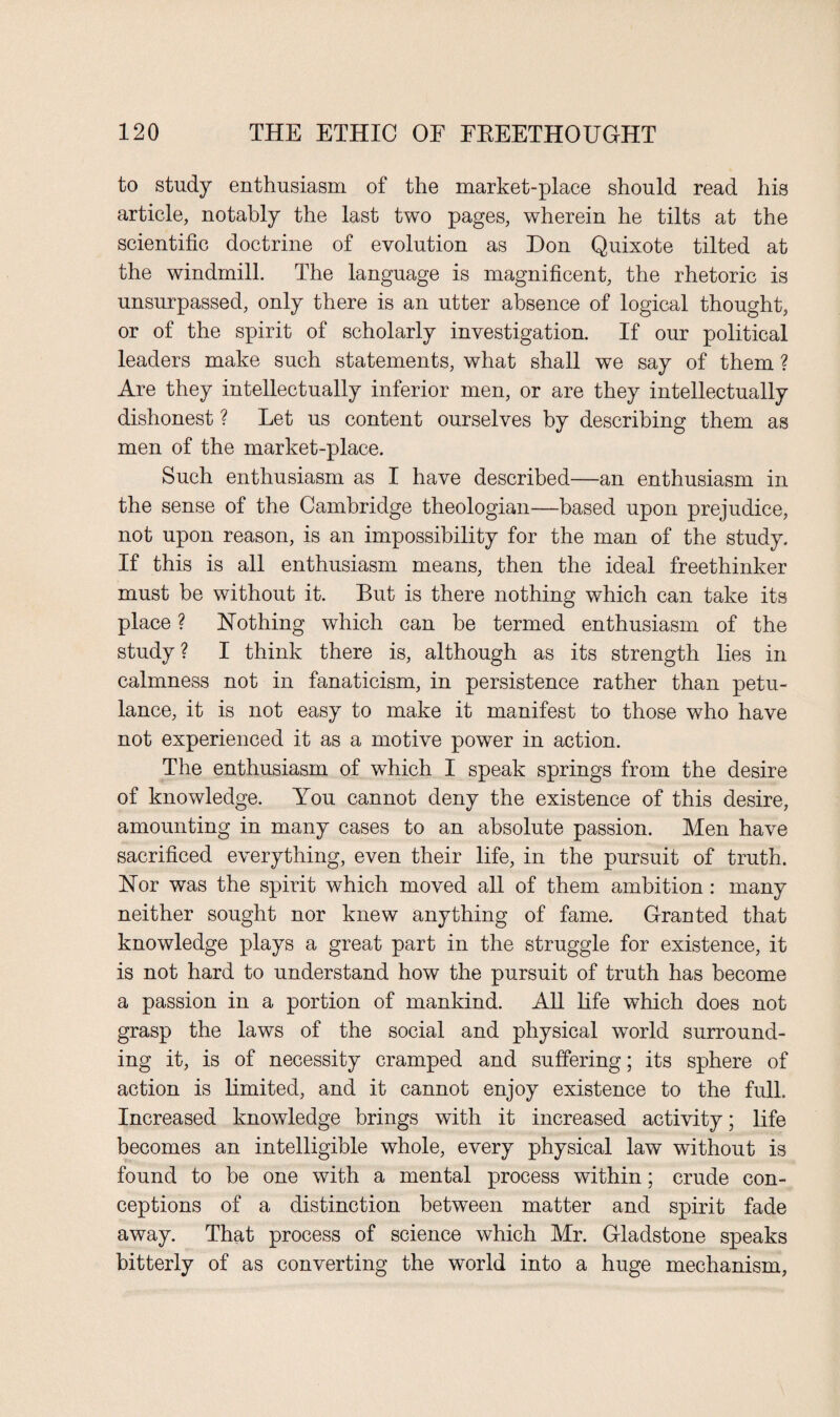 to study enthusiasm of the market-place should read his article, notably the last two pages, wherein he tilts at the scientific doctrine of evolution as Don Quixote tilted at the windmill. The language is magnificent, the rhetoric is unsurpassed, only there is an utter absence of logical thought, or of the spirit of scholarly investigation. If our political leaders make such statements, what shall we say of them ? Are they intellectually inferior men, or are they intellectually dishonest ? Let us content ourselves by describing them as men of the market-place. Such enthusiasm as I have described—an enthusiasm in the sense of the Cambridge theologian—based upon prejudice, not upon reason, is an impossibility for the man of the study. If this is all enthusiasm means, then the ideal freethinker must be without it. But is there nothing which can take its place ? Nothing which can be termed enthusiasm of the study? I think there is, although as its strength lies in calmness not in fanaticism, in persistence rather than petu¬ lance, it is not easy to make it manifest to those who have not experienced it as a motive power in action. The enthusiasm of which I speak springs from the desire of knowledge. You cannot deny the existence of this desire, amounting in many cases to an absolute passion. Men have sacrificed everything, even their life, in the pursuit of truth. Nor was the spirit which moved all of them ambition : many neither sought nor knew anything of fame. Granted that knowledge plays a great part in the struggle for existence, it is not hard to understand how the pursuit of truth has become a passion in a portion of mankind. All life which does not grasp the laws of the social and physical world surround¬ ing it, is of necessity cramped and suffering; its sphere of action is limited, and it cannot enjoy existence to the full. Increased knowledge brings with it increased activity; life becomes an intelligible whole, every physical law without is found to be one with a mental process within; crude con¬ ceptions of a distinction between matter and spirit fade away. That process of science which Mr. Gladstone speaks bitterly of as converting the world into a huge mechanism,