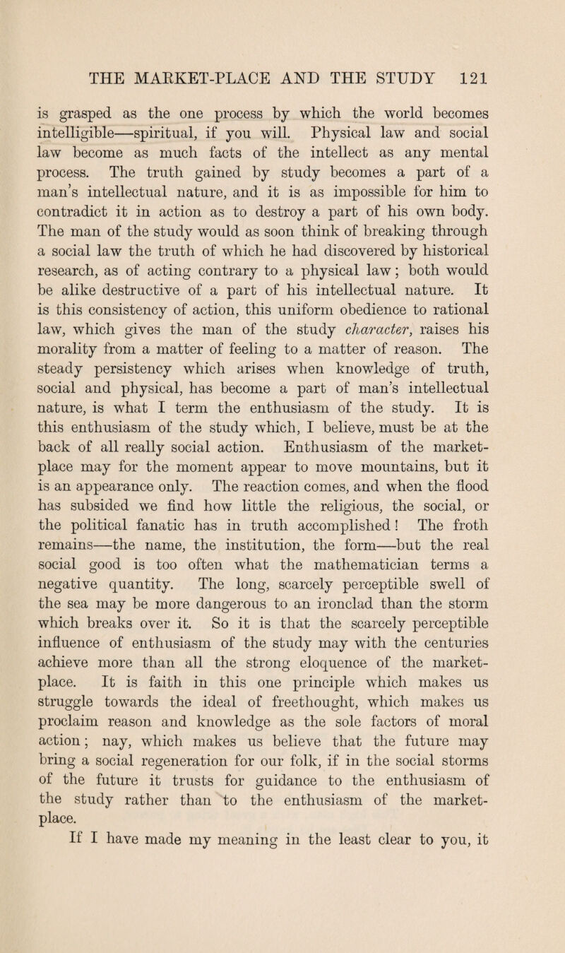 is grasped as the one process by which the world becomes intelligible—spiritual, if you will. Physical law and social law become as much facts of the intellect as any mental process. The truth gained by study becomes a part of a man’s intellectual nature, and it is as impossible for him to contradict it in action as to destroy a part of his own body. The man of the study would as soon think of breaking through a social law the truth of which he had discovered by historical research, as of acting contrary to a physical law; both would be alike destructive of a part of his intellectual nature. It is this consistency of action, this uniform obedience to rational law, which gives the man of the study character, raises his morality from a matter of feeling to a matter of reason. The steady persistency which arises when knowledge of truth, social and physical, has become a part of man’s intellectual nature, is what I term the enthusiasm of the study. It is this enthusiasm of the study which, I believe, must be at the back of all really social action. Enthusiasm of the market¬ place may for the moment appear to move mountains, but it is an appearance only. The reaction comes, and when the flood has subsided we find how little the religious, the social, or the political fanatic has in truth accomplished ! The froth remains—the name, the institution, the form—but the real social good is too often what the mathematician terms a negative quantity. The long, scarcely perceptible swell of the sea may be more dangerous to an ironclad than the storm which breaks over it. So it is that the scarcely perceptible influence of enthusiasm of the study may with the centuries achieve more than all the strong eloquence of the market¬ place. It is faith in this one principle which makes us struggle towards the ideal of freethought, which makes us proclaim reason and knowledge as the sole factors of moral action; nay, which makes us believe that the future may bring a social regeneration for our folk, if in the social storms of the future it trusts for guidance to the enthusiasm of the study rather than to the enthusiasm of the market¬ place. If I have made my meaning in the least clear to you, it