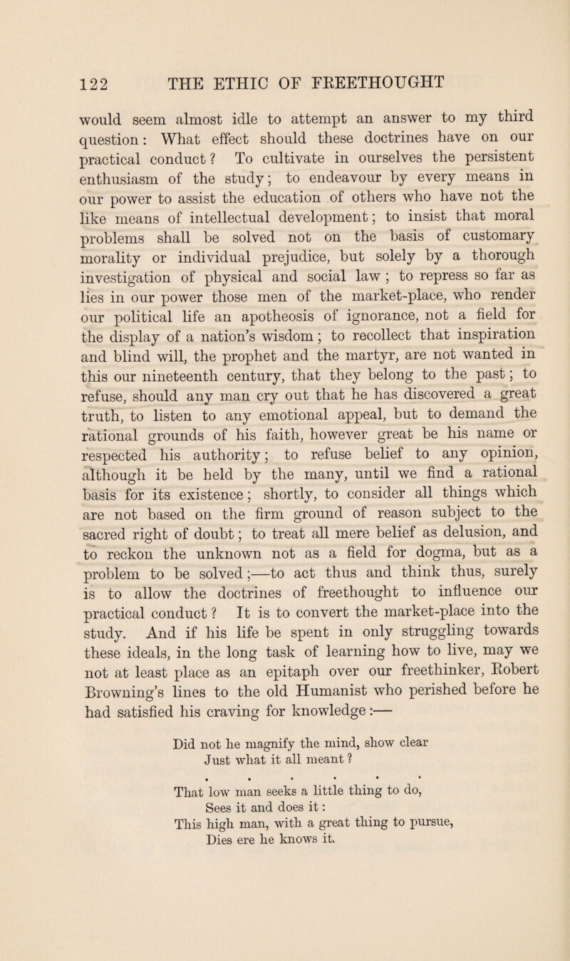 would seem almost idle to attempt an answer to my third question: What effect should these doctrines have on our practical conduct ? To cultivate in ourselves the persistent enthusiasm of the study; to endeavour by every means in our power to assist the education of others who have not the like means of intellectual development 5 to insist that moral problems shall be solved not on the basis of customary morality or individual prejudice, but solely by a thorough investigation of physical and social law ; to repress so far as lies in our power those men of the market-place, who render our political life an apotheosis of ignorance, not a field for the display of a nation’s wisdom; to recollect that inspiration and blind will, the prophet and the martyr, are not wanted in this our nineteenth century, that they belong to the past; to refuse, should any man cry out that he has discovered a great truth, to listen to any emotional appeal, but to demand the rational grounds of his faith, however great be his name or respected his authority; to refuse belief to any opinion, although it be held by the many, until we find a rational basis for its existence; shortly, to consider all things which are not based on the firm ground of reason subject to the sacred right of doubt; to treat all mere belief as delusion, and to reckon the unknown not as a field for dogma, but as a problem to be solved;—to act thus and think thus, surely is to allow the doctrines of freethought to influence our practical conduct ? It is to convert the market-place into the study. And if his life be spent in only struggling towards these ideals, in the long task of learning how to live, may we not at least place as an epitaph over our freethinker, Robert Browning’s lines to the old Humanist who perished before he had satisfied his craving for knowledge:— Did not he magnify the mind, show clear Jnst what it all meant ? ,*•••• That low man seeks a little thing to do, Sees it and does it: This high man, with a great thing to pursue, Dies ere he knows it.