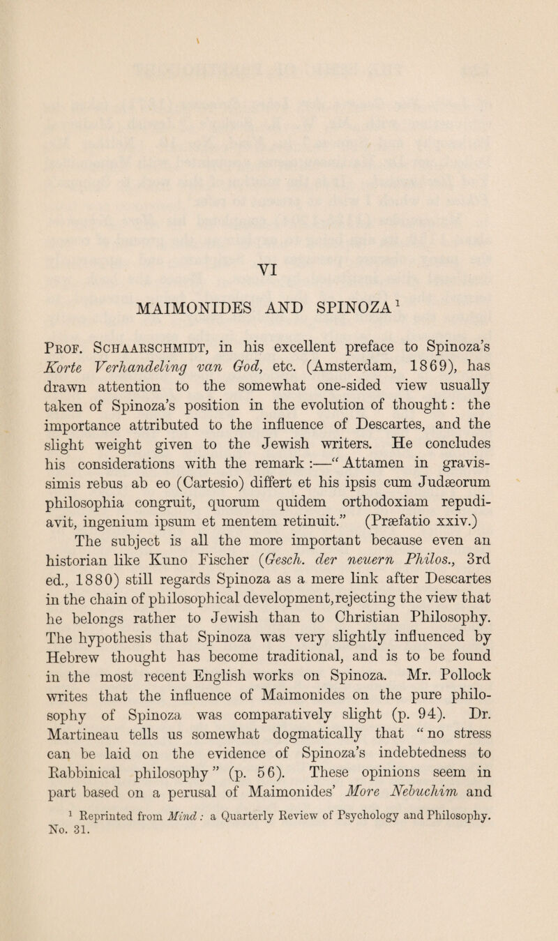 VI MAIMONIDES AND SPINOZA1 Peof. Schaaeschmidt, in his excellent preface to Spinoza’s Korte Verhandeling ran God, etc. (Amsterdam, 1869), has drawn attention to the somewhat one-sided view usually taken of Spinoza’s position in the evolution of thought: the importance attributed to the influence of Descartes, and the slight weight given to the Jewish writers. He concludes his considerations with the remark :•—“ Attamen in gravis- simis rebus ab eo (Cartesio) differt et his ipsis cum Judseorum philosophia congruit, quorum quidem orthodoxiam repudi- avit, ingenium ipsum et mentem retinuit.” (Praefatio xxiv.) The subject is all the more important because even an historian like Kuno Fischer (Gesch. der neuern Philos., 3rd ed., 1880) still regards Spinoza as a mere link after Descartes in the chain of philosophical development,rejecting the view that he belongs rather to Jewish than to Christian Philosophy. The hypothesis that Spinoza was very slightly influenced by Hebrew thought has become traditional, and is to be found in the most recent English works on Spinoza. Mr. Pollock writes that the influence of Maimonides on the pure philo¬ sophy of Spinoza was comparatively slight (p. 94). Dr. Martineau tells us somewhat dogmatically that “ no stress can be laid on the evidence of Spinoza’s indebtedness to Rabbinical philosophy” (p. 66). These opinions seem in part based on a perusal of Maimonides’ More Nebuchim and 1 Reprinted from Mind : a Quarterly Review of Psychology and Philosophy. No. 31.