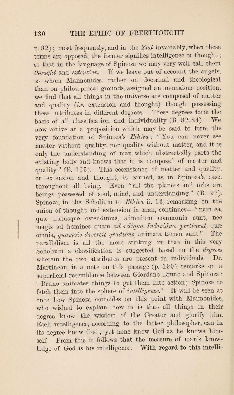 p. 82); most frequently, and in the Yad invariably, when these terms are opposed, the former signifies intelligence or thought; so that in the language of Spinoza we may very well call them thought and extension. If we leave out of account the angels, to whom Maimonides, rather on doctrinal and theological than on philosophical grounds, assigned an anomalous position, we find that all things in the universe are composed of matter and quality (i.e. extension and thought), though possessing these attributes in different degrees. These degrees form the basis of all classification and individuality (B. 82-84). We now arrive at a proposition which may be said to form the very foundation of Spinoza’s Ethica: “ You can never see matter without quality, nor quality without matter, and it is only the understanding of man which abstractedly parts the existing body and knows that it is composed of matter and quality” (B. 105). This coexistence of matter and quality, or extension and thought, is carried, as in Spinoza’s case, throughout all being. Even “all the planets and orbs are beings possessed of soul, mind, and understanding ” (B. 97). Spinoza, in the Scholium to Ethica ii. 13, remarking on the union of thought and extension in man, continues—“ nam ea, quse hucusque ostendimus, admodum communia sunt, nec magis ad homines quam ad reliqua Individua pertinent, quse omnia, quamvis diversis gradibus, animata tamen sunt.” The parallelism is all the more striking in that in this very Scholium a classification is suggested based on the degrees wherein the two attributes are present in individuals. Dr. Martineau, in a note on this passage (p. 190), remarks on a superficial resemblance between Giordano Bruno and Spinoza : “ Bruno animates things to get them into action; Spinoza to fetch them into the sphere of intelligence.” It will he seen at once how Spinoza coincides on this point with Maimonides, who wished to explain how it is that all things in their degree know the wisdom of the Creator and glorify him. Each intelligence, according to the latter philosopher, can in its degree know God; yet none know God as he knows him¬ self. From this it follows that the measure of man’s know¬ ledge of God is his intelligence. With regard to this intelli-