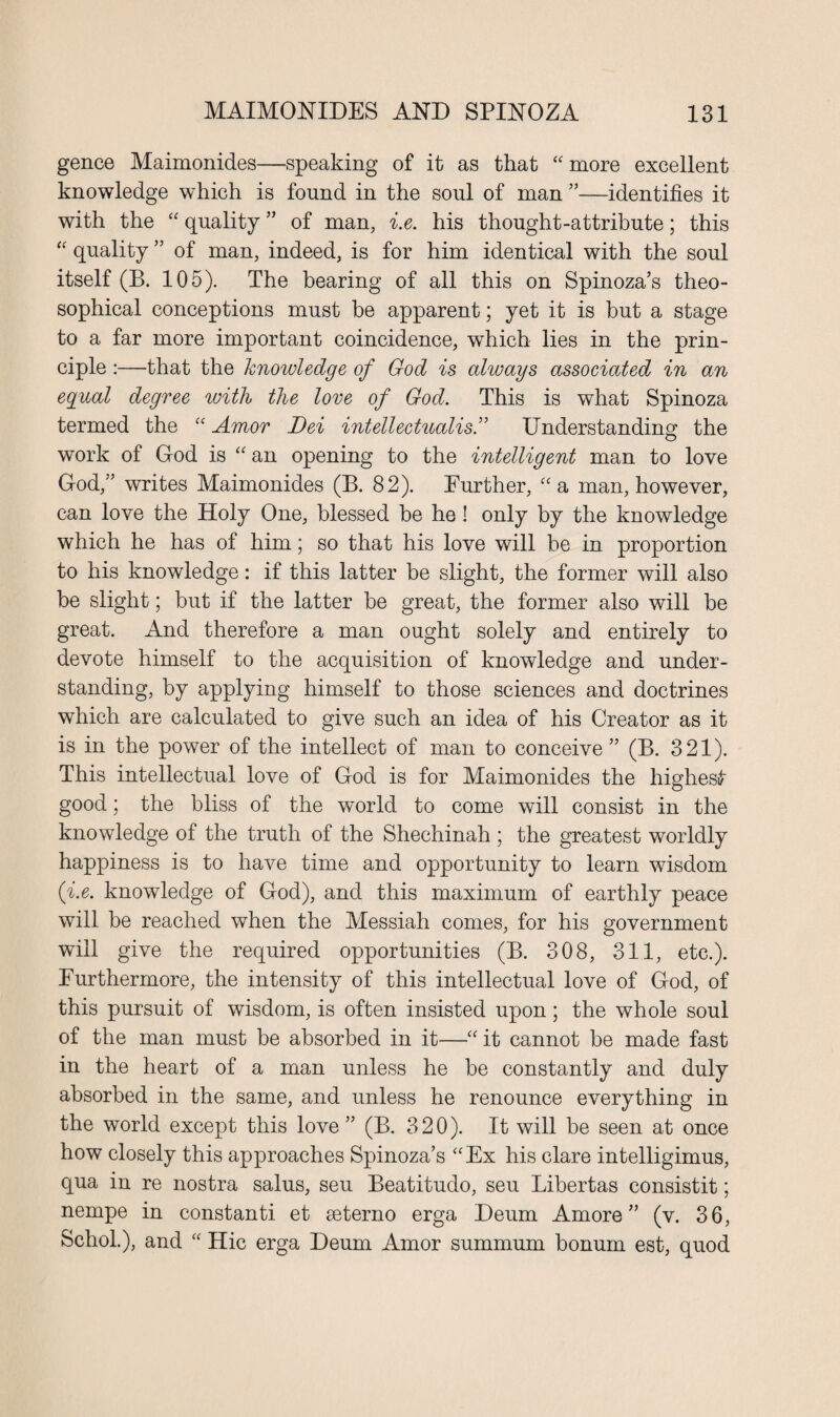 gence Maimonides—speaking of it as that “ more excellent knowledge which is found in the soul of man ”—identifies it with the “ quality ” of man, i.e. his thought-attribute; this “ quality ” of man, indeed, is for him identical with the soul itself (B. 105). The bearing of all this on Spinoza’s theo- sophical conceptions must be apparent; yet it is but a stage to a far more important coincidence, which lies in the prin¬ ciple :—that the knowledge of God is always associated in an egual degree with the love of God. This is what Spinoza termed the “ Amor Dei intellectualis.” Understanding; the work of God is “an opening to the intelligent man to love God,” writes Maimonides (B. 82). Further, “a man, however, can love the Holy One, blessed be he! only by the knowledge which he has of him; so that his love will be in proportion to his knowledge: if this latter be slight, the former will also be slight; but if the latter be great, the former also will be great. And therefore a man ought solely and entirely to devote himself to the acquisition of knowledge and under¬ standing, by applying himself to those sciences and doctrines which are calculated to give such an idea of his Creator as it is in the power of the intellect of man to conceive” (B. 321). This intellectual love of God is for Maimonides the highest good; the bliss of the world to come will consist in the knowledge of the truth of the Shechinah ; the greatest worldly happiness is to have time and opportunity to learn wisdom (i.e. knowledge of God), and this maximum of earthly peace will be reached when the Messiah comes, for his government will give the required opportunities (B. 308, 311, etc.). Furthermore, the intensity of this intellectual love of God, of this pursuit of wisdom, is often insisted upon; the whole soul of the man must be absorbed in it—“ it cannot be made fast in the heart of a man unless he be constantly and duly absorbed in the same, and unless he renounce everything in the world except this love ” (B. 320). It will be seen at once how closely this approaches Spinoza’s “Ex his clare intelligimus, qua in re nostra salus, seu Beatitudo, seu Libertas consistit; nempe in constanti et seterno erga Deum Amore ” (v. 36, Schol.), and “ Hie erga Deum Amor summum bonum est, quod