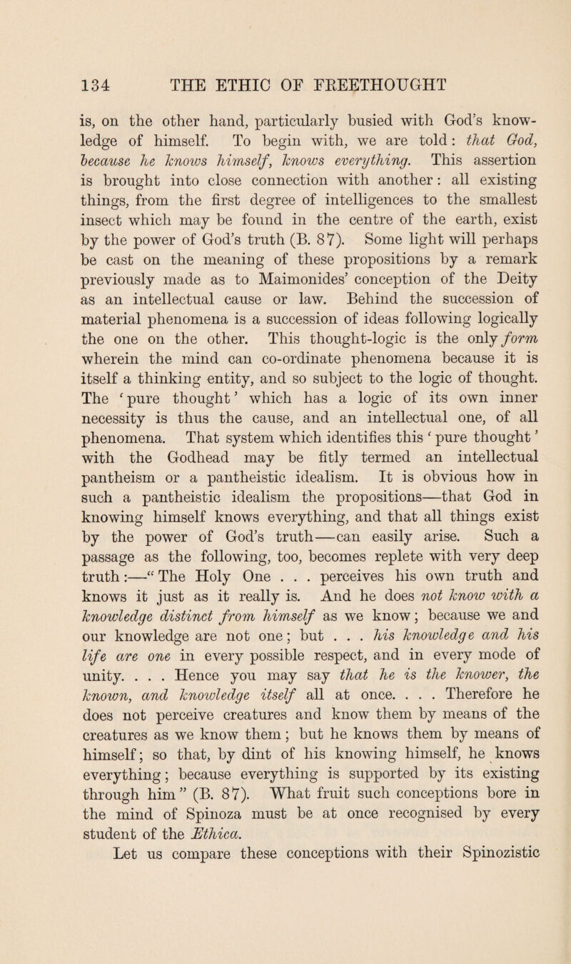 is, on the other hand, particularly busied with God’s know¬ ledge of himself. To begin with, we are told: that God, because he knows himself, knows everything. This assertion is brought into close connection with another : all existing things, from the first degree of intelligences to the smallest insect which may be found in the centre of the earth, exist by the power of God’s truth (B. 87). Some light will perhaps be cast on the meaning of these propositions by a remark previously made as to Maimonides’ conception of the Deity as an intellectual cause or law. Behind the succession of material phenomena is a succession of ideas following logically the one on the other. This thought-logic is the only form wherein the mind can co-ordinate phenomena because it is itself a thinking entity, and so subject to the logic of thought. The ‘ pure thought ’ which has a logic of its own inner necessity is thus the cause, and an intellectual one, of all phenomena. That system which identifies this ‘ pure thought ’ with the Godhead may be fitly termed an intellectual pantheism or a pantheistic idealism. It is obvious how in such a pantheistic idealism the propositions—that God in knowing himself knows everything, and that all things exist by the power of God’s truth—-can easily arise. Such a passage as the following, too, becomes replete with very deep truth:—“ The Holy One . . . perceives his own truth and knows it just as it really is. And he does not know with a knowledge distinct from himself as we know; because we and our knowledge are not one; but . . . his knowledge and his life are one in every possible respect, and in every mode of unity. . . . Hence you may say that he is the knower, the known, and knowledge itself all at once. . . . Therefore he does not perceive creatures and know them by means of the creatures as we know them; but he knows them by means of himself; so that, by dint of his knowing himself, he knows everything; because everything is supported by its existing through him” (B. 87). What fruit such conceptions bore in the mind of Spinoza must be at once recognised by every student of the Ethica. Let us compare these conceptions with their Spinozistic