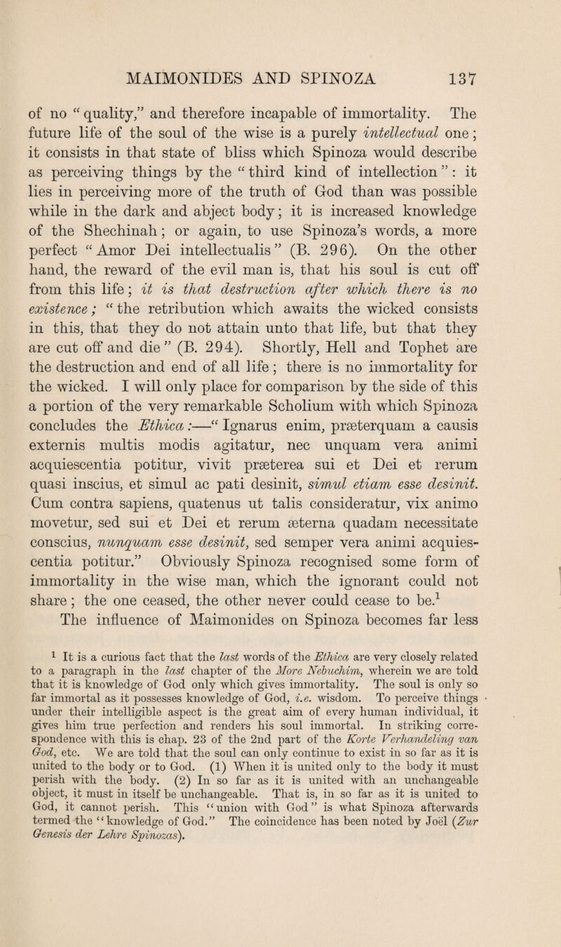 of no “ quality/’ and therefore incapable of immortality. The future life of the soul of the wise is a purely intellectual one; it consists in that state of bliss which Spinoza would describe as perceiving things by the “ third kind of intellection ” : it lies in perceiving more of the truth of God than was possible while in the dark and abject body; it is increased knowledge of the Shechinah; or again, to use Spinoza’s words, a more perfect “Amor Dei intellectualis ” (B. 296). On the other hand, the reward of the evil man is, that his soul is cut off from this life; it is that destruction after which there is no existence; “ the retribution which awaits the wicked consists in this, that they do not attain unto that life, but that they are cut off and die” (B. 294). Shortly, Hell and Tophet are the destruction and end of all life ; there is no immortality for the wicked. I will only place for comparison by the side of this a portion of the very remarkable Scholium with which Spinoza concludes the JEthica :—“ Ignarus enim, prseterquam a causis externis multis modis agitatur, nec unquam vera animi acquiescentia potitur, vivit prseterea sui et Dei et rerum quasi inscius, et simul ac pati desinit, sirnul etiam esse desinit. Cum contra sapiens, quatenus ut talis consideratur, vix animo movetur, sed sui et Dei et rerum seterna quadam necessitate conscius, nunquam esse desinit, sed semper vera animi acquies- centia potitur.” Obviously Spinoza recognised some form of immortality in the wise man, which the ignorant could not share; the one ceased, the other never could cease to be.1 The influence of Maimonides on Spinoza becomes far less 1 It is a curious fact that the last words of the Ethica are very closely related to a paragraph in the last chapter of the More Nebuchim, wherein we are told that it is knowledge of God only which gives immortality. The soul is only so far immortal as it possesses knowledge of God, i.e. wisdom. To perceive things under their intelligible aspect is the great aim of every human individual, it gives him true perfection and renders his soul immortal. In striking corre¬ spondence with this is chap. 23 of the 2nd part of the Korte Verhandeling van God, etc. We are told that the soul can only continue to exist in so far as it is united to the body or to God. (1) When it is united only to the body it must perish with the body. (2) In so far as it is united with an unchangeable object, it must in itself be unchangeable. That is, in so far as it is united to God, it cannot perish. This “union with God” is what Spinoza afterwards termed the “knowledge of God.” The coincidence has been noted by Joel (Zur Genesis der Lehre Spinozas').