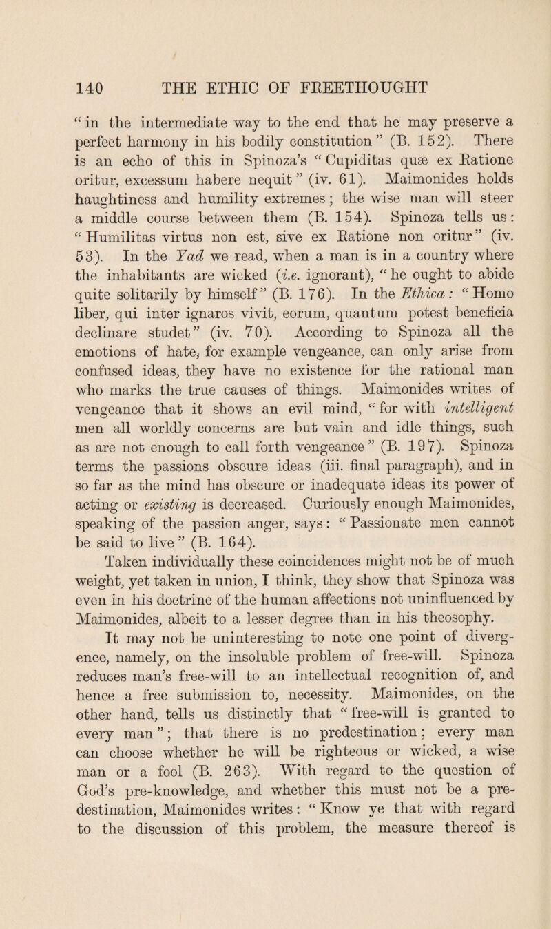 “ in the intermediate way to the end that he may preserve a perfect harmony in his bodily constitution” (B. 152). There is an echo of this in Spinoza’s “ Cupiditas quse ex Batione oritur, excessum habere nequit ” (iv. 61). Maimonides holds haughtiness and humility extremes; the wise man will steer a middle course between them (B. 154). Spinoza tells us: “ Humilitas virtus non est, sive ex Batione non oritur ” (iv. 53). In the Yad we read, when a man is in a country where the inhabitants are wicked (i.e. ignorant), “ he ought to abide quite solitarily by himself” (B. 176). In th e Uthica: “Homo liber, qui inter ignaros vivit, eorum, quantum potest beneficia declinare studet” (iv. 70). According to Spinoza all the emotions of hate, for example vengeance, can only arise from confused ideas, they have no existence for the rational man who marks the true causes of things. Maimonides writes of vengeance that it shows an evil mind, “ for with intelligent men all worldly concerns are but vain and idle things, such as are not enough to call forth vengeance ” (B. 197). Spinoza terms the passions obscure ideas (iii. final paragraph), and in so far as the mind has obscure or inadequate ideas its power of acting or existing is decreased. Curiously enough Maimonides, speaking of the passion anger, says: “ Passionate men cannot be said to live” (B. 164). Taken individually these coincidences might not be of much weight, yet taken in union, I think, they show that Spinoza was even in his doctrine of the human affections not uninfluenced by Maimonides, albeit to a lesser degree than in his theosophy. It may not be uninteresting to note one point of diverg¬ ence, namely, on the insoluble problem of free-will. Spinoza reduces man’s free-will to an intellectual recognition of, and hence a free submission to, necessity. Maimonides, on the other hand, tells us distinctly that “free-will is granted to every man ”; that there is no predestination; every man can choose whether he will be righteous or wicked, a wise man or a fool (B. 263). With regard to the question of God’s pre-knowledge, and whether this must not be a pre¬ destination, Maimonides writes: “ Know ye that with regard to the discussion of this problem, the measure thereof is