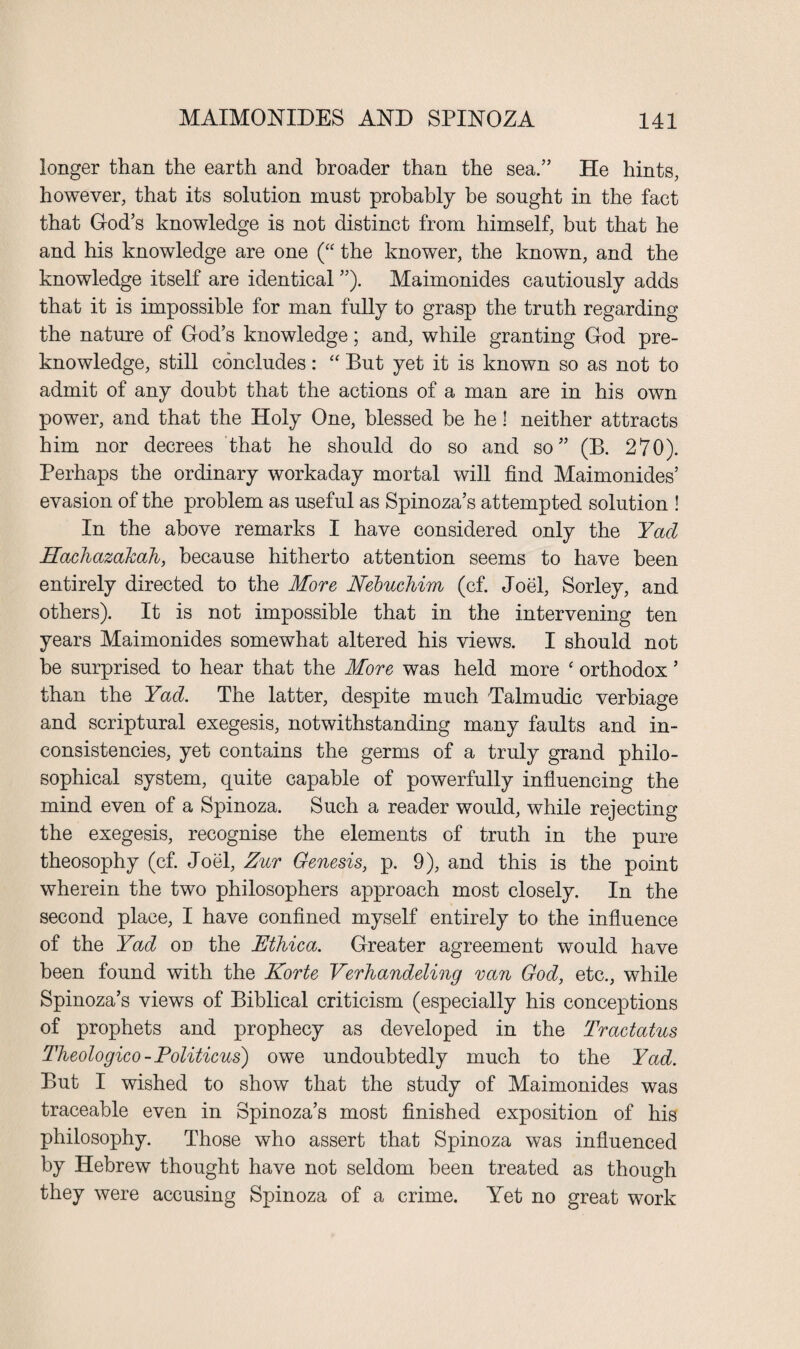 longer than the earth and broader than the sea.” He hints, however, that its solution must probably be sought in the fact that God’s knowledge is not distinct from himself, but that he and his knowledge are one (“ the knower, the known, and the knowledge itself are identical ”). Maimonides cautiously adds that it is impossible for man fully to grasp the truth regarding the nature of God’s knowledge; and, while granting God pre¬ knowledge, still concludes: “ But yet it is known so as not to admit of any doubt that the actions of a man are in his own power, and that the Holy One, blessed be he! neither attracts him nor decrees that he should do so and so” (B. 270). Perhaps the ordinary workaday mortal will find Maimonides’ evasion of the problem as useful as Spinoza’s attempted solution ! In the above remarks I have considered only the Yad Hachazakah, because hitherto attention seems to have been entirely directed to the More Nebuchim (cf. Joel, Sorley, and others). It is not impossible that in the intervening ten years Maimonides somewhat altered his views. I should not be surprised to hear that the More was held more ‘ orthodox ’ than the Yad. The latter, despite much Talmudic verbiage and scriptural exegesis, notwithstanding many faults and in¬ consistencies, yet contains the germs of a truly grand philo¬ sophical system, quite capable of powerfully influencing the mind even of a Spinoza. Such a reader would, while rejecting the exegesis, recognise the elements of truth in the pure theosophy (cf. Joel, Zur Genesis, p. 9), and this is the point wherein the two philosophers approach most closely. In the second place, I have confined myself entirely to the influence of the Yad on the JEthica. Greater agreement would have been found with the Korte Verhandeling van God, etc., while Spinoza’s views of Biblical criticism (especially his conceptions of prophets and prophecy as developed in the Tractatus Theologico - Politicus) owe undoubtedly much to the Yad. But I wished to show that the study of Maimonides was traceable even in Spinoza’s most finished exposition of his philosophy. Those who assert that Spinoza was influenced by Hebrew thought have not seldom been treated as though they were accusing Spinoza of a crime. Yet no great work