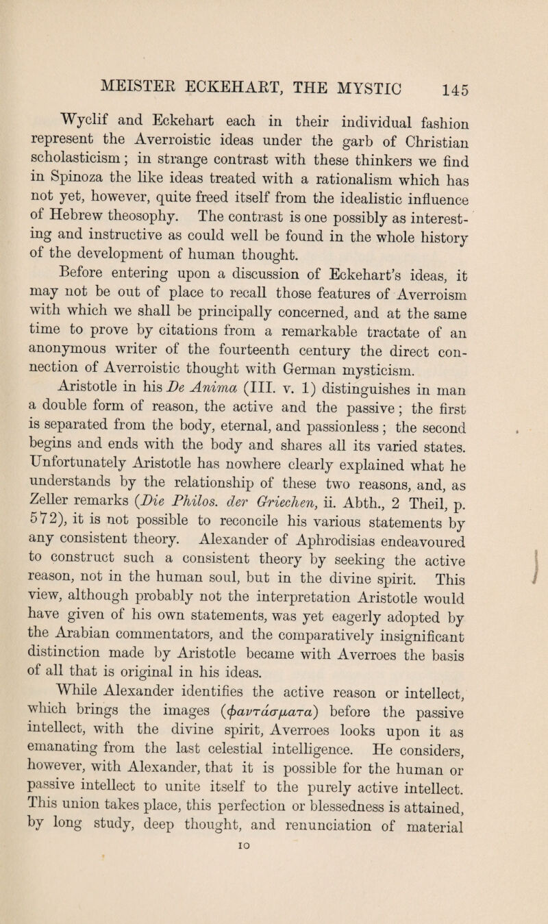 Wyclif and Eckehart each in their individual fashion represent the Averroistic ideas under the garb of Christian scholasticism; in strange contrast with these thinkers we find in Spinoza the like ideas treated with a rationalism which has not yet, however, quite freed itself from the idealistic influence of Hebrew theosophy. The contrast is one possibly as interest¬ ing and instructive as could well be found in the whole history of the development of human thought. Before entering upon a discussion of Eckehart’s ideas, it may not be out of place to recall those features of Averroism with which we shall be principally concerned, and at the same time to prove by citations from a remarkable tractate of an anonymous writer of the fourteenth century the direct con¬ nection of Averroistic thought with German mysticism. Aristotle in his Be Anima (III. v. 1) distinguishes in man a double form of reason, the active and the passive; the first is separated from the body, eternal, and passionless; the second begins and ends with the body and shares all its varied states. Unfortunately Aristotle has nowhere clearly explained what he understands by the relationship of these two reasons, and, as Zeller remarks {Die Philos, der Grieehen, ii. Abth., 2 Theil, p. 572), it is not possible to reconcile his various statements by any consistent theory. Alexander of Aphrodisias endeavoured to construct such a consistent theory by seeking the active reason, not in the human soul, but in the divine spirit. This view, although probably not the interpretation Aristotle would have given of his own statements, was yet eagerly adopted by the Arabian commentators, and the comparatively insignificant distinction made by Aristotle became with Averroes the basis of all that is original in his ideas. While Alexander identifies the active reason or intellect, which brings the images (<pavracrfiara) before the passive intellect, with the divine spirit, Averroes looks upon it as emanating from the last celestial intelligence. He considers, however, with Alexander, that it is possible for the human or passive intellect to unite itself to the purely active intellect. This union takes place, this perfection or blessedness is attained, by long study, deep thought, and renunciation of material io