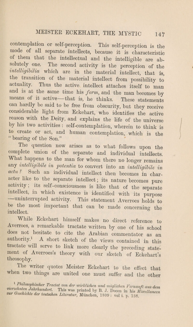 contemplation or self-perception. This self-perception is the mode of all separate intellects, because it is characteristic of them that the intellectual and the intelligible are ab¬ solutely one. The second activity is the perception of the intelligibilia which are in the material intellect, that is, the transition ol the material intellect from possibility to actuality. Thus the active intellect attaches itself to man and is at the same time his form, and the man becomes by means of it active that is, he thinks. These statements can hardly be said to be free from obscurity, but they receive considerable light from Eckehart, who identifies the active reason with the Deity, and explains the life of the universe by his two activities : self-contemplation, wherein to think is to cieate 01 act, and human contemplation, which is the “ bearing of the Son.” The question now arises as to what follows upon the complete union of the separate and individual intellects. TYhat happens to the man for whom there no longer remains any intelligibile in potentia to convert into an intelligibile in actu ? Such an individual intellect then becomes in char¬ acter like to the separate intellect; its nature becomes pure activity; its self-consciousness is like that of the separate intellect, in which existence is identified with its purpose unintenupted activity. This statement Averroes holds to be the most important that can be made concernino1 the intellect. ~ b Wnile Eckehart himself makes no direct reference to Averroes, a lemarkable tractate written by one of his school does not hesitate to cite the Arabian commentator as an authority.1 A short sketch of the views contained in this tractate will serve to link more clearly the preceding state¬ ment of Averroess theory with our sketch of Eckehart’s theosophy. The writer quotes Meister Eckehart to the effect that when two things are united one must suffer and the other . 1 [%f0S0Pfsdier Tractat von der wirldichen und moglichen Vernunft aus dem merzehnten Jahrhundert. This was printed by B. J. Docen in his MiscellaZZ zur Geschichte der teutschen Litcratur, Miinchen, 1809 : vol i. p. 138.