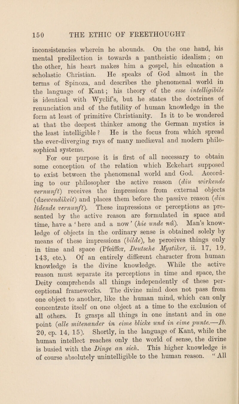 inconsistencies wherein he abounds. On the one hand, his mental predilection is towards a pantheistic idealism; on the other, his heart makes him a gospel, his education a scholastic Christian. He speaks of God almost in the terms of Spinoza, and describes the phenomenal world in the language of Kant; his theory of the esse intelligibile is identical with Wyclif’s, but he states the doctrines of renunciation and of the futility of human knowledge in the form at least of primitive Christianity. Is it to be wondered at that the deepest thinker among the German mystics is the least intelligible ? He is the focus from which spread the ever-diverging rays of many mediaeval and modern philo¬ sophical systems. For our purpose it is first of all necessary to obtain some conception of the relation which Eckehart supposed to exist between the phenomenal world and God. Accord¬ ing to our philosopher the active reason {diu wirkende vernunft) receives the impressions from external objects {4zewendikeit) and places them before the passive reason {diu lidende vernunft). These impressions or perceptions as pre¬ sented by the active reason are formulated in space and time, have a ‘ here and a now 5 {hie unde nu). Man’s know¬ ledge of objects in the ordinary sense is obtained solely by means of these impressions {Hide), he perceives things only in time and space (Pfeiffer, Deutsche Mystiker, ii. 17, 19, 143, etc.). Of an entirely different character from human knowledge is the divine knowledge. While the active reason must separate its perceptions in time and space, the Deity comprehends all things independently of these per¬ ceptional frameworks. The divine mind does not pass from one object to another, like the human mind, which can only concentrate itself on one object at a time to the exclusion of all others. It grasps all things in one instant and in one point {alle mitenander in eime blicke und in eime jpunte. lb. 20, cp. 14, 15). Shortly, in the language of Kant, while the human intellect reaches only the world of sense, the divine is busied with the Binge an sich. This higher knowledge is of course absolutely unintelligible to the human reason. “ All