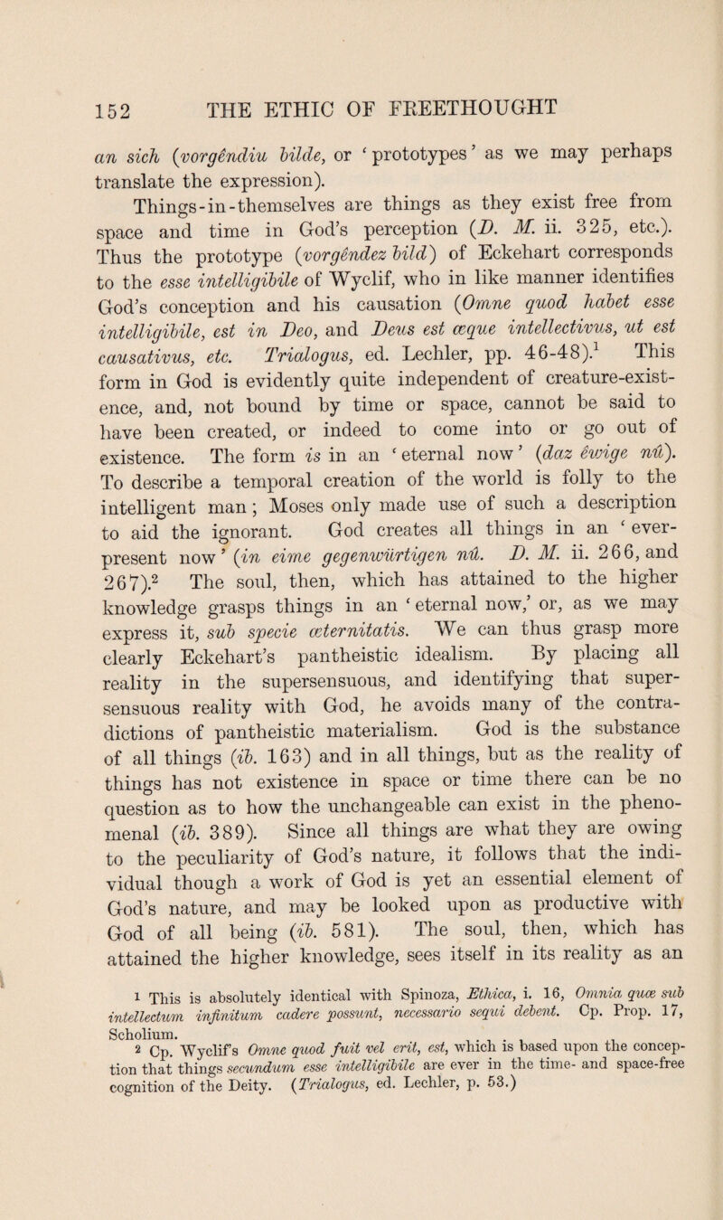 an sich (vorgendiu Hide, or ‘ prototypes as we may perhaps translate the expression). Things-in-themselves are things as they exist free from space and time in God’s perception (D. if. ii. 325, etc.). Thus the prototype (vorgendez bild) of Eckehart corresponds to the esse intelligibile of Wyclif, who in like manner identifies God’s conception and his causation (Omne quod habet esse intelligibile, est in Deo, and Deus est c&que intellectivus, ut est causativus, etc. Trialogus, ed. Lechler, pp. 46-48).1 This form in God is evidently quite independent of creature-exist¬ ence, and, not bound by time or space, cannot be said to have been created, or indeed to come into or go out of existence. The form is in an ‘ eternal now ’ (daz ewige nu). To describe a temporal creation of the world is folly to the intelligent man ; Moses only made use of such a description to aid the ignorant. God creates all things in an evei- present now’ (in eime gegenwurtigen nil. D. M. ii. 266, and 267).2 The soul, then, which has attained to the higher knowledge grasps things in an ‘ eternal now,’ or, as we may express it, sub specie ceternitatis. We can thus grasp more clearly Eckehart’s pantheistic idealism. By placing all reality in the super sensuous, and identifying that super- sensuous reality with God, he avoids many of the contra¬ dictions of pantheistic materialism. God is the substance of all things (ib. 163) and in all things, but as the reality of things has not existence in space or time there can he no question as to how the unchangeable can exist in the pheno¬ menal (ib. 389). Since all things are what they are owing to the peculiarity of God’s nature, it follows that the indi¬ vidual though a work of God is yet an essential element of God’s nature, and may be looked upon as productive with God of all being (ib. 581). The soul, then, which has attained the higher knowledge, sees itself in its reality as an 1 This is absolutely identical with Spinoza, Etlvica, i. 16, Omnia quce sub intelledum infinitum cadere possunl, nccessario sequi debent. Cp. Prop. 17, Scholium. . . . . . , .t 2 Cp. Wyclifs Omne quod fuit vel ent, est, which is based upon the concep¬ tion that things secundum esse intelligibile are ever in the time- and space-free cognition of the Deity. (Trialogus, ed. Lechler, p. 53.)