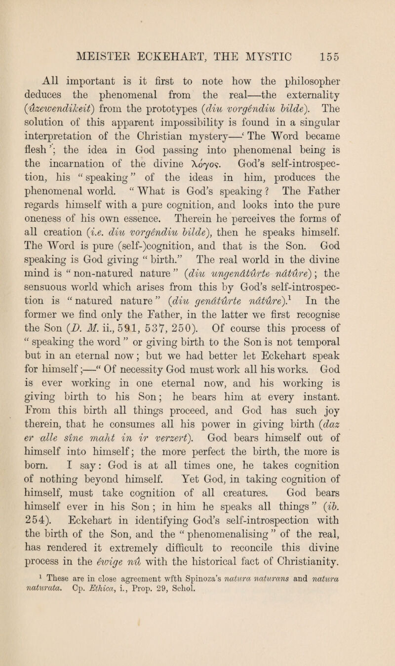 All important is it first to note how the philosopher deduces the phenomenal from the real—the externality (ilzewendikeit) from the prototypes (diu vorgSndiu Hide). The solution of this apparent impossibility is found in a singular interpretation of the Christian mystery—■ The Word became flesh5; the idea in God passing into phenomenal being is the incarnation of the divine X070?. God’s self-introspec¬ tion, his “ speaking ” of the ideas in him, produces the phenomenal world. “What is God’s speaking? The Father regards himself with a pure cognition, and looks into the pure oneness of his own essence. Therein he perceives the forms of all creation (i.e. diu vorgendiu Hide), then he speaks himself. The Word is pure (self-)cognition, and that is the Son. God speaking is God giving “ birth.” The real world in the divine mind is “ non-natured nature ” (diu ungendtilrte nature); the sensuous world which arises from this by God’s self-introspec¬ tion is “ natured nature ” (diu gendtilrte nature)} In the former we find only the Father, in the latter we first recognise the Son (D. M. ii., 591, 537, 250). Of course this process of “ speaking the word ” or giving birth to the Son is not temporal but in an eternal now; but we had better let Eckehart speak for himself;—“ Of necessity God must work all his works. God is ever working in one eternal now, and his working is giving birth to his Son; he bears him at every instant. From this birth all things proceed, and God has such joy therein, that he consumes all his power in giving birth (daz er alle sine maht in ir verzert). God bears himself out of himself into himself; the more perfect the birth, the more is born. I say: God is at all times one, he takes cognition of nothing beyond himself. Yet God, in taking cognition of himself, must take cognition of all creatures. God bears himself ever in his Son; in him he speaks all things ” (ib. 254). Eckehart in identifying God’s self-introspection with the birth of the Son, and the “ phenomenalising ” of the real, has rendered it extremely difficult to reconcile this divine process in the etvige nu with the historical fact of Christianity. 1 These are in close agreement wfth Spinoza’s natura naturans and natura naturata. Cp. Ethica, i., Prop. 29, Schol.