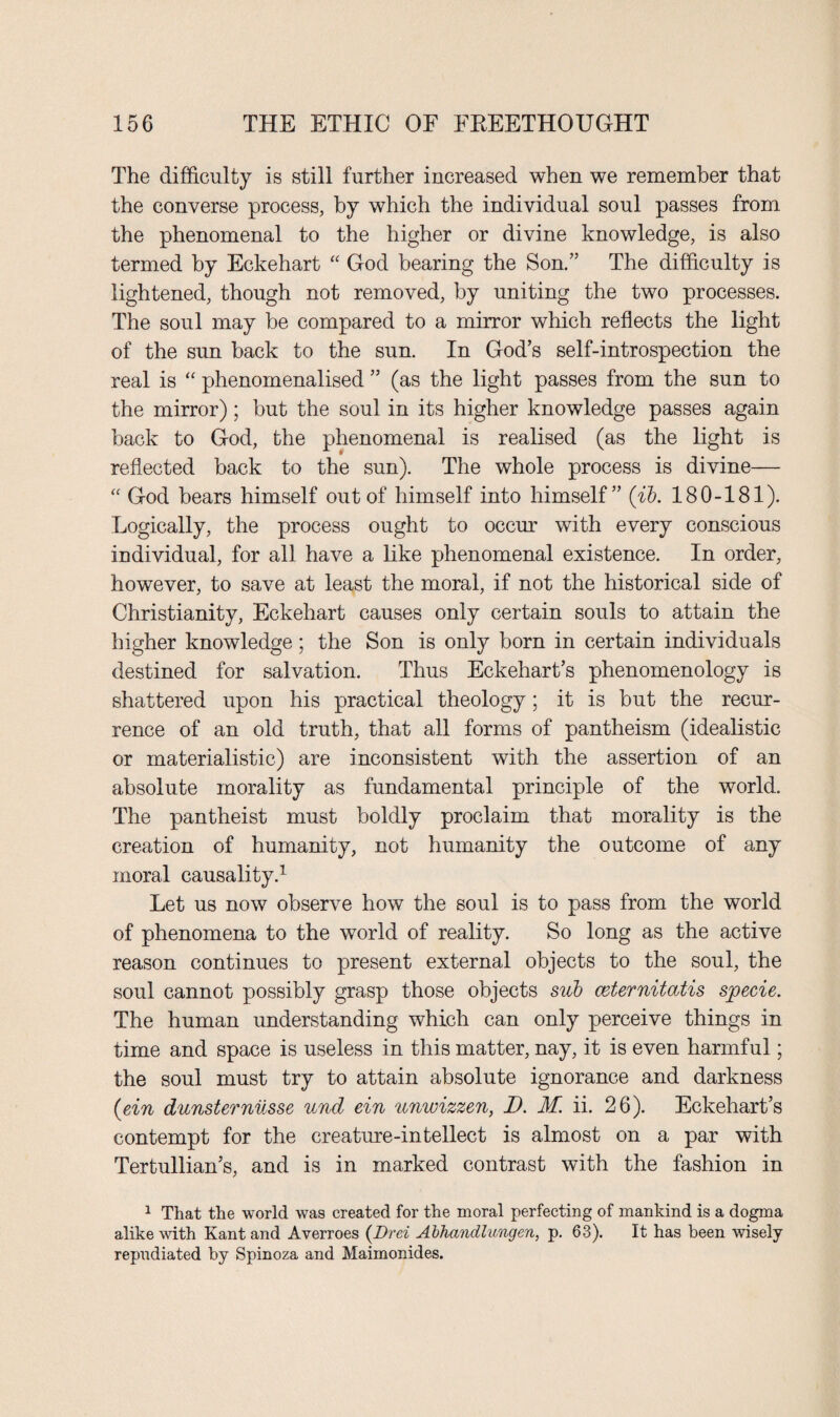 The difficulty is still further increased when we remember that the converse process, by which the individual soul passes from the phenomenal to the higher or divine knowledge, is also termed by Eckehart “ God bearing the Son.” The difficulty is lightened, though not removed, by uniting the two processes. The soul may be compared to a mirror which reflects the light of the sun back to the sun. In God’s self-introspection the real is “ phenomenalised ” (as the light passes from the sun to the mirror); but the soul in its higher knowledge passes again back to God, the phenomenal is realised (as the light is reflected back to the sun). The whole process is divine— “ God bears himself out of himself into himself” (ib. 180-181). Logically, the process ought to occur with every conscious individual, for all have a like phenomenal existence. In order, however, to save at least the moral, if not the historical side of Christianity, Eckehart causes only certain souls to attain the higher knowledge; the Son is only born in certain individuals destined for salvation. Thus Eckehart’s phenomenology is shattered upon his practical theology; it is but the recur¬ rence of an old truth, that all forms of pantheism (idealistic or materialistic) are inconsistent with the assertion of an absolute morality as fundamental principle of the world. The pantheist must boldly proclaim that morality is the creation of humanity, not humanity the outcome of any moral causality.1 Let us now observe how the soul is to pass from the world of phenomena to the world of reality. So long as the active reason continues to present external objects to the soul, the soul cannot possibly grasp those objects sub ceternitatis specie. The human understanding which can only perceive things in time and space is useless in this matter, nay, it is even harmful; the soul must try to attain absolute ignorance and darkness (ein dunsternusse und ein unwizzen, D. M. ii. 26). Eckehart’s contempt for the creature-intellect is almost on a par with Tertullian’s, and is in marked contrast with the fashion in 1 That the world was created for the moral perfecting of mankind is a dogma alike with Kant and Averroes (Drei Abhandlungen, p. 63). It has been wisely repudiated by Spinoza and Maimonides.