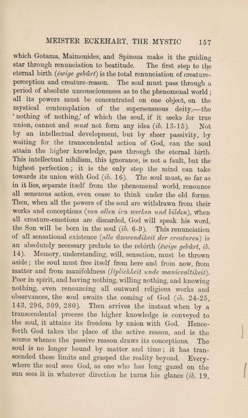 which Gotama, Maimonides, and Spinoza make it the guiding star through renunciation to beatitude. The first step to the eternal birth (ewige gebiirt) is the total renunciation of creature- perception and creature-reason. The soul must pass through a period of absolute unconsciousness as to the phenomenal world ; all its powers must be concentrated on one object, on the mystical contemplation of the supersensuous deity,—the c nothing of nothing,’ of which the soul, if it seeks for true union, cannot and must not form any idea (ib. 13-15). Hot by an intellectual development, but by sheer passivity, by waiting for the transcendental action of God, can the soul attain the higher knowledge, pass through the eternal birth. This intellectual nihilism, this ignorance, is not a fault, but the highest perfection; it is the only step the mind can take towards its union with God (ib. 16). The soul must, so far as in it lies, separate itself from the phenomenal world, renounce all sensuous action, even cease to think under the old forms. Then, when all the powers of the soul are withdrawn from their works and conceptions (von alien irn werken und bildcn), When all creature-emotions are discarded, God will speak his word, the Son will be born in the soul (ib. 6-9). This renunciation of all sensational existence (alle uzewendAkeit dev creaturen) is an absolutely necessary prelude to the rebirth (ewige geburt, ib. 14). Memory, understanding, will, sensation, must be thrown aside; the soul must free itself from here and from now, from matter and from manifoldness (lijplichkeit unde manicvaltikeit). Poor in spirit, and having nothing, willing nothing, and knowing nothing, even renouncing all outward religious works and observances, the soul awaits the coming of God (ib. 24-25, 143, 296, 309, 280). Then arrives the instant when by a transcendental process the higher knowledge is conveyed to the soul, it attains its freedom by union with God. Hence¬ forth God takes the place of the active reason, and is the source whence the passive reason draws its conceptions. The soul is no longer bound by matter and time; it has tran¬ scended these limits and grasped the reality beyond. Every¬ where the soul sees God, as one who has long gazed on the sun sees it in whatever direction he turns his glance (ib. 19,