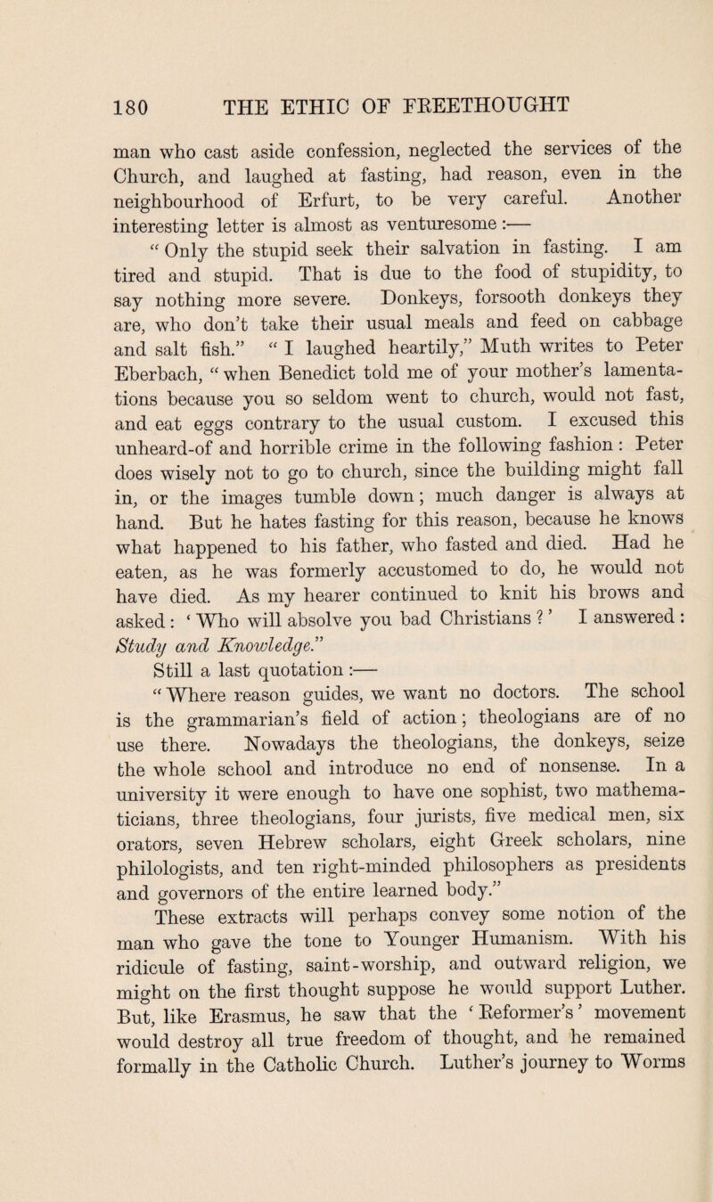man who cast aside confession, neglected the services of the Church, and laughed at fasting, had reason, even in the neighbourhood of Erfurt, to he very careful. Another interesting letter is almost as venturesome:— “ Only the stupid seek their salvation in fasting. I am tired and stupid. That is due to the food of stupidity, to say nothing more severe. Donkeys, forsooth donkeys they are, who don’t take their usual meals and feed on cabbage and salt fish.” “ I laughed heartily,” Muth writes to Peter Eberbach, “ when Benedict told me of your mother s lamenta¬ tions because you so seldom went to church, would not fast, and eat eggs contrary to the usual custom. I excused this unheard-of and horrible crime in the following fashion: Peter does wisely not to go to church, since the building might fall in, or the images tumble down; much danger is always at hand. But he hates fasting for this reason, because he knows what happened to his father, who fasted and died. Had he eaten, as he was formerly accustomed to do, he would not have died. As my hearer continued to knit his brows ana asked : ‘ Who will absolve you bad Christians ? ’ I answered : Study and Knowledge.” Still a last quotation :— “ Where reason guides, we want no doctors. The school is the grammarian’s field of action; theologians are of no use there. Nowadays the theologians, the donkeys, seize the whole school and introduce no end of nonsense. In a university it were enough to have one sophist, two mathema¬ ticians, three theologians, four jurists, five medical men, six orators, seven Hebrew scholars, eight Greek scholars, nine philologists, and ten right-minded philosophers as presidents and governors of the entire learned body.” These extracts will perhaps convey some notion of the man who gave the tone to Younger Humanism. With his ridicule of fasting, saint-worship, and outward religion, we might on the first thought suppose he would support Luther. But, like Erasmus, he saw that the ‘ Reformer’s ’ movement would destroy all true freedom of thought, and he remained formally in the Catholic Church. Luther’s journey to Worms