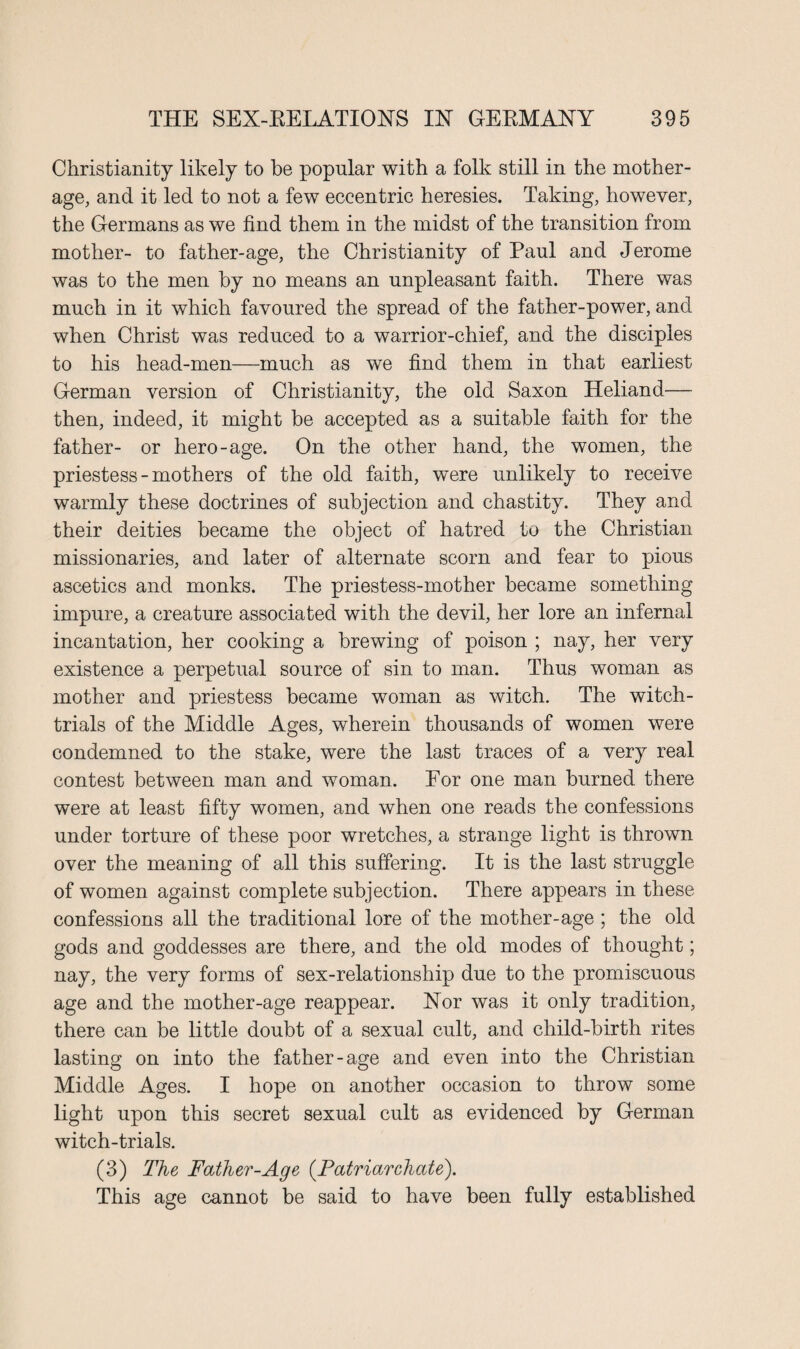 Christianity likely to be popular with a folk still in the mother- age, and it led to not a few eccentric heresies. Taking, however, the Germans as we find them in the midst of the transition from mother- to father-age, the Christianity of Paul and Jerome was to the men by no means an unpleasant faith. There was much in it which favoured the spread of the father-power, and when Christ was reduced to a warrior-chief, and the disciples to his head-men—much as we find them in that earliest German version of Christianity, the old Saxon Heliand— then, indeed, it might be accepted as a suitable faith for the father- or hero-age. On the other hand, the women, the priestess - mothers of the old faith, were unlikely to receive warmly these doctrines of subjection and chastity. They and their deities became the object of hatred to the Christian missionaries, and later of alternate scorn and fear to pious ascetics and monks. The priestess-mother became something impure, a creature associated with the devil, her lore an infernal incantation, her cooking a brewing of poison ; nay, her very existence a perpetual source of sin to man. Thus woman as mother and priestess became woman as witch. The witch- trials of the Middle Ages, wherein thousands of women were condemned to the stake, were the last traces of a very real contest between man and woman. For one man burned there were at least fifty women, and when one reads the confessions under torture of these poor wretches, a strange light is thrown over the meaning of all this suffering. It is the last struggle of women against complete subjection. There appears in these confessions all the traditional lore of the mother-age ; the old gods and goddesses are there, and the old modes of thought; nay, the very forms of sex-relationship due to the promiscuous age and the mother-age reappear. Nor was it only tradition, there can be little doubt of a sexual cult, and child-birth rites lasting on into the father-age and even into the Christian Middle Ages. I hope on another occasion to throw some light upon this secret sexual cult as evidenced by German witch-trials. (3) The Father-Age (.Patriarchate). This age cannot be said to have been fully established