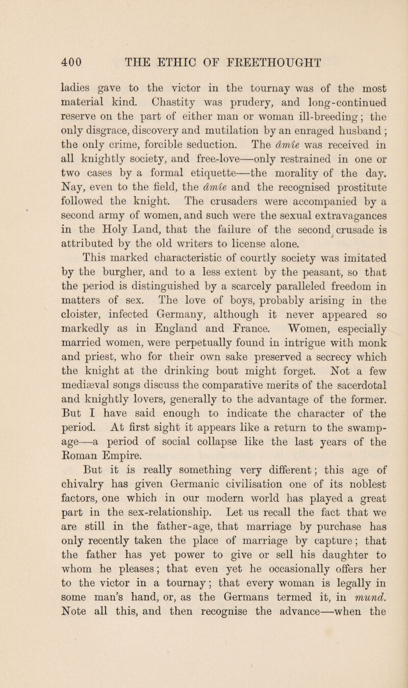 ladies gave to the victor in the tournay was of the most material kind. Chastity was prudery, and long-continued reserve on the part of either man or woman ill-breeding; the only disgrace, discovery and mutilation by an enraged husband ; the only crime, forcible seduction. The dmie was received in all knightly society, and free-love—only restrained in one or two cases by a formal etiquette—the morality of the day. Nay, even to the field, the dmie and the recognised prostitute followed the knight. The crusaders were accompanied by a second army of women, and such were the sexual extravagances in the Holy Land, that the failure of the second crusade is Ji attributed by the old writers to license alone. This marked characteristic of courtly society was imitated by the burgher, and to a less extent by the peasant, so that the period is distinguished by a scarcely paralleled freedom in matters of sex. The love of boys, probably arising in the cloister, infected Germany, although it never appeared so markedly as in England and France. Women, especially married women, were perpetually found in intrigue with monk and priest, who for their own sake preserved a secrecy which the knight at the drinking bout might forget. Not a few mediaeval songs discuss the comparative merits of the sacerdotal and knightly lovers, generally to the advantage of the former. But I have said enough to indicate the character of the period. At first sight it appears like a return to the swamp- age—a period of social collapse like the last years of the Koman Empire. But it is really something very different; this age of chivalry has given Germanic civilisation one of its noblest factors, one which in our modern world has played a great part in the sex-relationship. Let us recall the fact that we are still in the father-age, that marriage by purchase has only recently taken the place of marriage by capture; that the father has yet power to give or sell his daughter to whom he pleases; that even yet he occasionally offers her to the victor in a tournay; that every woman is legally in some man’s hand, or, as the Germans termed it, in murid. Note all this, and then recognise the advance—when the