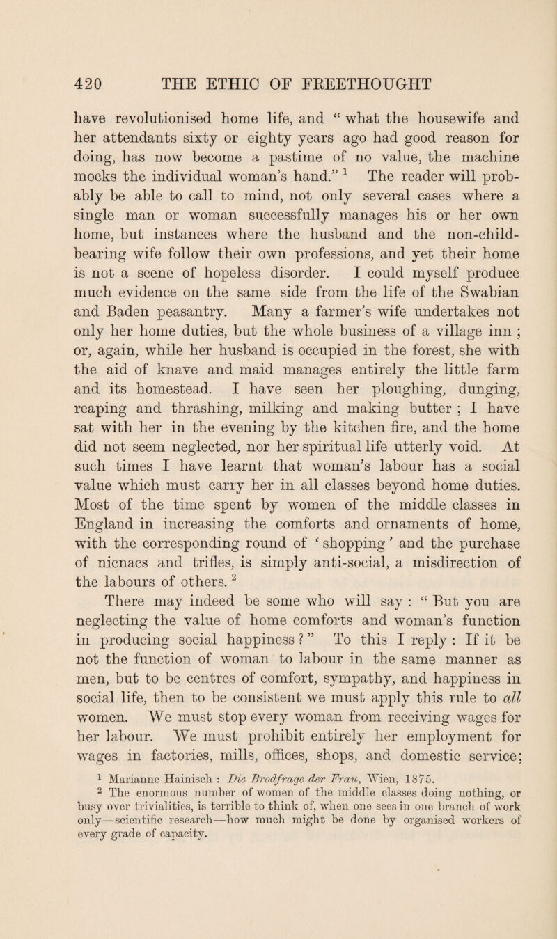 have revolutionised home life, and “ what the housewife and her attendants sixty or eighty years ago had good reason for doing, has now become a pastime of no value, the machine mocks the individual woman’s hand.” 1 The reader will prob¬ ably be able to call to mind, not only several cases where a single man or woman successfully manages his or her own home, but instances where the husband and the non-child¬ bearing wife follow their own professions, and yet their home is not a scene of hopeless disorder. I could myself produce much evidence on the same side from the life of the Swabian and Baden peasantry. Many a farmer’s wife undertakes not only her home duties, but the whole business of a village inn ; or, again, while her husband is occupied in the forest, she with the aid of knave and maid manages entirely the little farm and its homestead. I have seen her ploughing, dunging, reaping and thrashing, milking and making butter ; I have sat with her in the evening by the kitchen fire, and the home did not seem neglected, nor her spiritual life utterly void. At such times I have learnt that woman’s labour has a social value which must carry her in ail classes beyond home duties. Most of the time spent by women of the middle classes in England in increasing the comforts and ornaments of home, with the corresponding round of ‘ shopping ’ and the purchase of nicnacs and trifles, is simply anti-social, a misdirection of the labours of others.2 There may indeed be some who will say : “ But you are neglecting the value of home comforts and woman’s function in producing social happiness ? ” To this I reply : If it be not the function of woman to labour in the same manner as men, but to be centres of comfort, sympathy, and happiness in social life, then to be consistent we must apply this rule to all women. We must stop every woman from receiving wages for her labour. We must prohibit entirely her employment for wages in factories, mills, offices, shops, and domestic service; 1 Marianne Hainisch : Die Brodfrage der Frau, Wien, 1875. 2 The enormous number of women of the middle classes doing nothing, or busy over trivialities, is terrible to think of, when one sees in one branch of work only—scientific research—how much might be done by organised workers of every grade of capacdy.