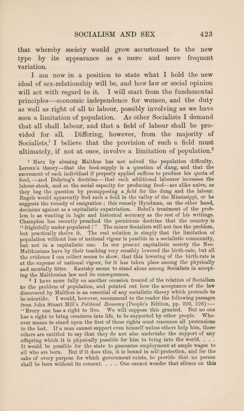 that whereby society would grow accustomed to the new type by its appearance as a more and more frequent variation. I am now in a position to state what I hold the new ideal of sex-relationship will be, and how law or social opinion will act with regard to it. I will start from the fundamental principles—economic independence for women, and the duty as well as right of all to labour, possibly involving as we have seen a limitation of population. As other Socialists I demand that all shall labour, and that a field of labour shall be pro¬ vided for all. Differing, however, from the majority of Socialists,1 I believe that the provision of such a field must ultimately, if not at once, involve a limitation of population.2 1 Marx by abusing Malthus has not solved the population difficulty. Leroux’s theory—that the food-supply is a question of dung, and that the excrement of each individual if properly applied suffices to produce his quota of food,—and Duhring’s doctrine — that each additional labourer increases the labour-stock, and so the social capacity for producing food—are alike naive, as they beg the question by presupposing a field for the dung and the labour. Engels would apparently find such a field in the valley of the Mississippi, or he suggests the remedy of emigration ; this remedy Hyndman, on the other hand, declaims against as a capitalistic expatriation. Bebel’s treatment of the prob¬ lem is as wanting in logic and historical accuracy as the rest of his writings. Champion has recently preached the pernicious doctrine that the country is “ frightfully under-populated ! ” The minor Socialists will not face the problem, but practically shelve it. The real solution is simply that the limitation of population without loss of national vigour is possible in a socialistic community, but not in a capitalistic one. In our present capitalistic society the Neo- Maltliusians have by their teaching very sensibly lowered the birth-rate, but all the evidence I can collect seems to show, that this lowering of the birth-rate is at the expense of national vigour, for it has taken place among the physically and mentally fitter. Kautsky seems to stand alone among Socialists in accept¬ ing the Malthusian law and its consequences. 2 I have more fully on another occasion treated of the relation of Socialism to the problem of population, and pointed out how the acceptance of the law discovered by Malthus is an essential of any socialistic theory which pretends to be scientific. I would, however, recommend to the reader the following passages from John Stuart Mill’s Political Economy (People’s Edition, pp. 220, 226) :— “ Every one has a right to live. We will suppose this granted. But no one has a right to bring creatures into life, to be supported by other people. Who¬ ever means to stand upon the first of these rights must renounce all pretensions to the last. If a man cannot support even himself unless others help him, those others are entitled to say that they do not also undertake the support of any offspring which it is physically possible for him to bring into the world. . . . It would be possible for the state to guarantee employment at ample wages to all who are born. But if it does this, it is bound in self-protection, and for the sake of every purpose for which government exists, to provide that no person shall be born without its consent. . . . One cannot wonder that silence on this