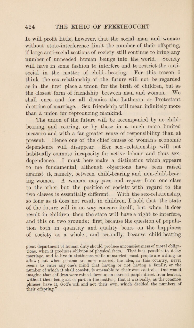 It will profit little, however, that the social man and woman without state-interference limit the number of their offspring, if large anti-social sections of society still continue to bring any number of unneeded human beings into the world. Society will have in some fashion to interfere and to restrict the anti¬ social in the matter of child - hearing. For this reason I think the sex-relationship of the future will not be regarded as in the first place a union for the birth of children, but as the closest form of friendship between man and woman. We shall once and for all dismiss the Lutheran or Protestant doctrine of marriage. Sex-friendship will mean infinitely more than a union for reproducing mankind. The union of the future will be accompanied by no child¬ bearing and rearing, or by these in a much more limited measure and with a far greater sense of responsibility than at present. Hence one of the chief causes of woman’s economic dependence will disappear. Her sex - relationship will not habitually connote incapacity for active labour and thus sex- dependence. I must here make a distinction which appears to me fundamental, although objections have been raised against it, namely, between child-bearing and non-child-bear¬ ing women. A woman may pass and repass from one class to the other, but the position of society with regard to the two classes is essentially different. With the sex-relationship, so long as it does not result in children, I hold that the state of the future will in no way concern itself; hut when it does result in children, then the state will have a right to interfere, and this on two grounds : first, because the question of popula¬ tion both in quantity and quality hears on the happiness of society as a whole ; and secondly, because child-bearing great department of human duty should produce unconsciousness of moral obliga¬ tions, when it produces oblivion of physical facts. That it is possible to delay marriage, and to live in abstinence while unmarried, most people are willing to allow ; but when persons are once married, the idea, in this country, never seems to enter any one’s mind that having or not having a family, or the number of which it shall consist, is amenable to their own control. One would imagine that children were rained down upon married people direct from heaven, without their being art or part in the matter ; that it was really, as the common phrases have it, God’s will and not their own, which decided the numbers of their offspring.”