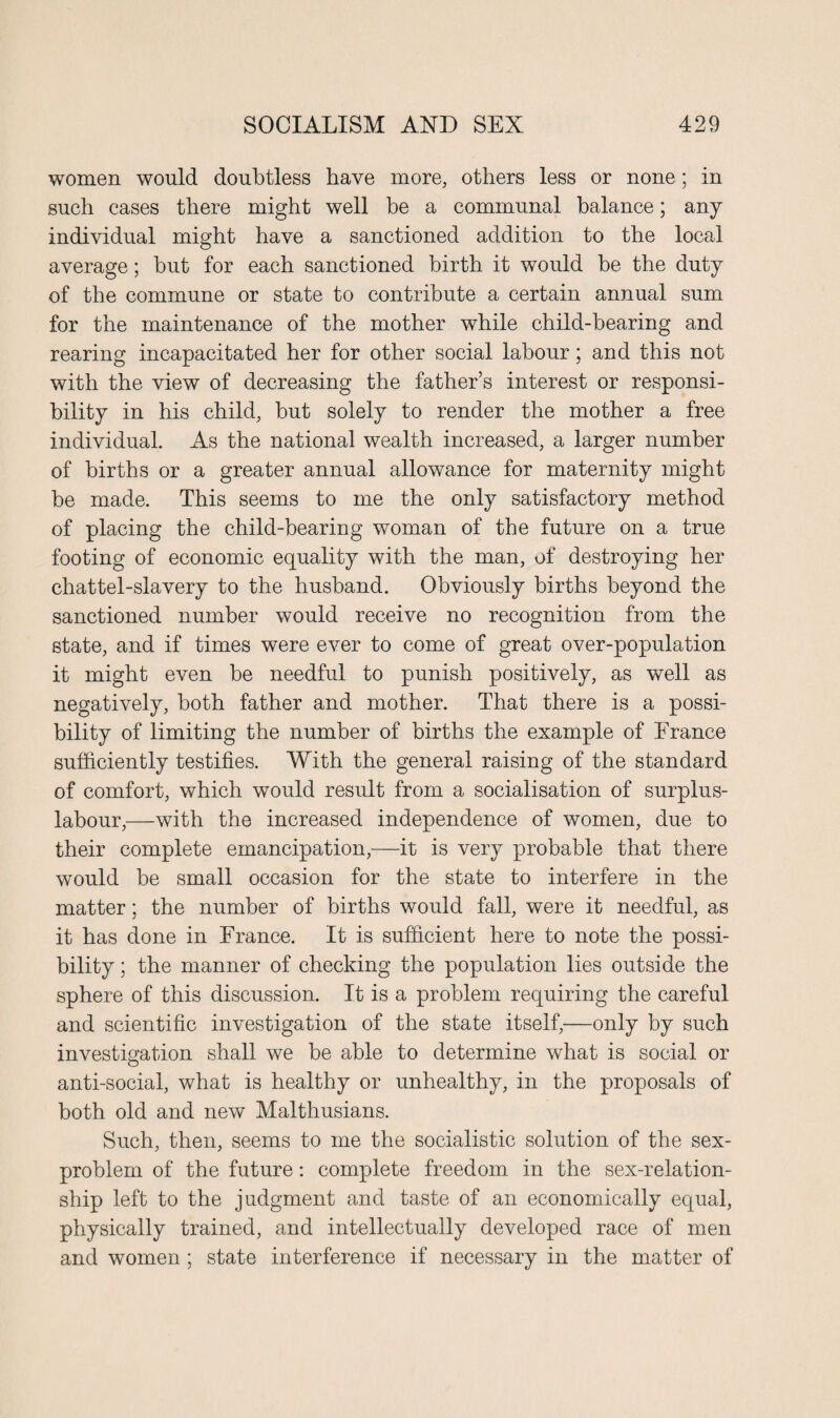 women would doubtless have more, others less or none; in such cases there might well be a communal balance; any individual might have a sanctioned addition to the local average; but for each sanctioned birth it would be the duty of the commune or state to contribute a certain annual sum for the maintenance of the mother while child-bearing and rearing incapacitated her for other social labour; and this not with the view of decreasing the father’s interest or responsi¬ bility in his child, but solely to render the mother a free individual. As the national wealth increased, a larger number of births or a greater annual allowance for maternity might be made. This seems to me the only satisfactory method of placing the child-bearing woman of the future on a true footing of economic equality with the man, of destroying her chattel-slavery to the husband. Obviously births beyond the sanctioned number would receive no recognition from the state, and if times were ever to come of great over-population it might even be needful to punish positively, as well as negatively, both father and mother. That there is a possi¬ bility of limiting the number of births the example of France sufficiently testifies. With the general raising of the standard of comfort, which would result from a socialisation of surplus- labour,—with the increased independence of women, due to their complete emancipation,—it is very probable that there would be small occasion for the state to interfere in the matter; the number of births would fall, were it needful, as it has done in France. It is sufficient here to note the possi¬ bility ; the manner of checking the population lies outside the sphere of this discussion. It is a problem requiring the careful and scientific investigation of the state itself,—only by such investigation shall we be able to determine what is social or anti-social, what is healthy or unhealthy, in the proposals of both old and new Malthusians. Such, then, seems to me the socialistic solution of the sex- problem of the future: complete freedom in the sex-relation¬ ship left to the judgment and taste of an economically equal, physically trained, and intellectually developed race of men and women ; state interference if necessary in the matter of