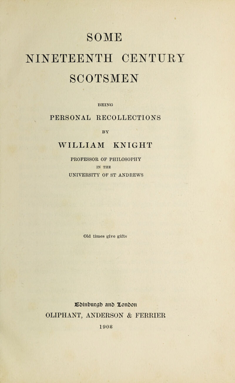 SOME NINETEENTH CENTURY SCOTSMEN BEING PERSONAL RECOLLECTIONS BY WILLIAM KNIGHT PROFESSOR OF PHILOSOPHY IN THE UNIVERSITY OF ST ANDREWS Old times give gifts BMnburgb and Xonfcon OLIPHANT, ANDERSON & FERRIER 1908