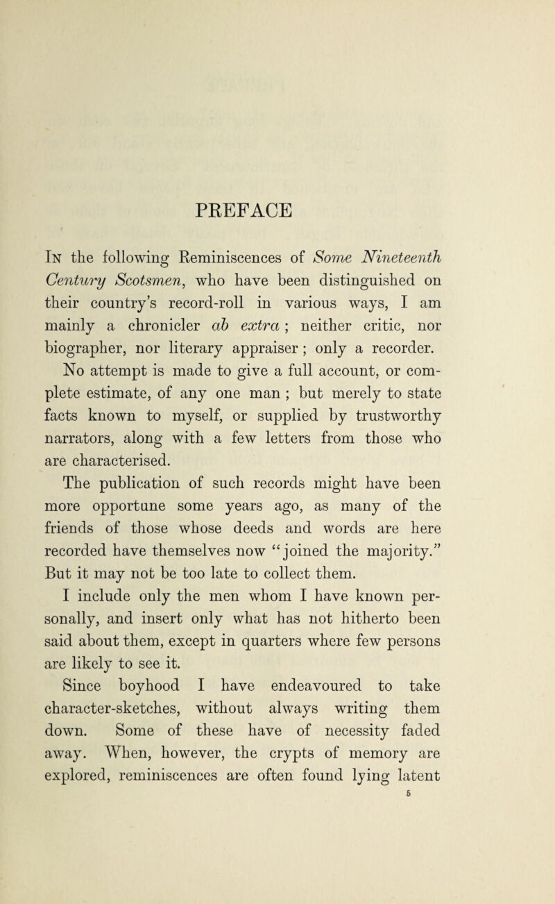 PREFACE In the following Reminiscences of Some Nineteenth Century Scotsmen, who have been distinguished on their country’s record-roll in various ways, I am mainly a chronicler ab extra; neither critic, nor biographer, nor literary appraiser ; only a recorder. No attempt is made to give a full account, or com¬ plete estimate, of any one man ; but merely to state facts known to myself, or supplied by trustworthy narrators, along with a few letters from those who are characterised. The publication of such records might have been more opportune some years ago, as many of the friends of those whose deeds and words are here recorded have themselves now “joined the majority.” But it may not be too late to collect them. I include only the men whom I have known per¬ sonally, and insert only what has not hitherto been said about them, except in quarters where few persons are likely to see it. Since boyhood I have endeavoured to take character-sketches, without always writing them down. Some of these have of necessity faded away. When, however, the crypts of memory are explored, reminiscences are often found lying latent
