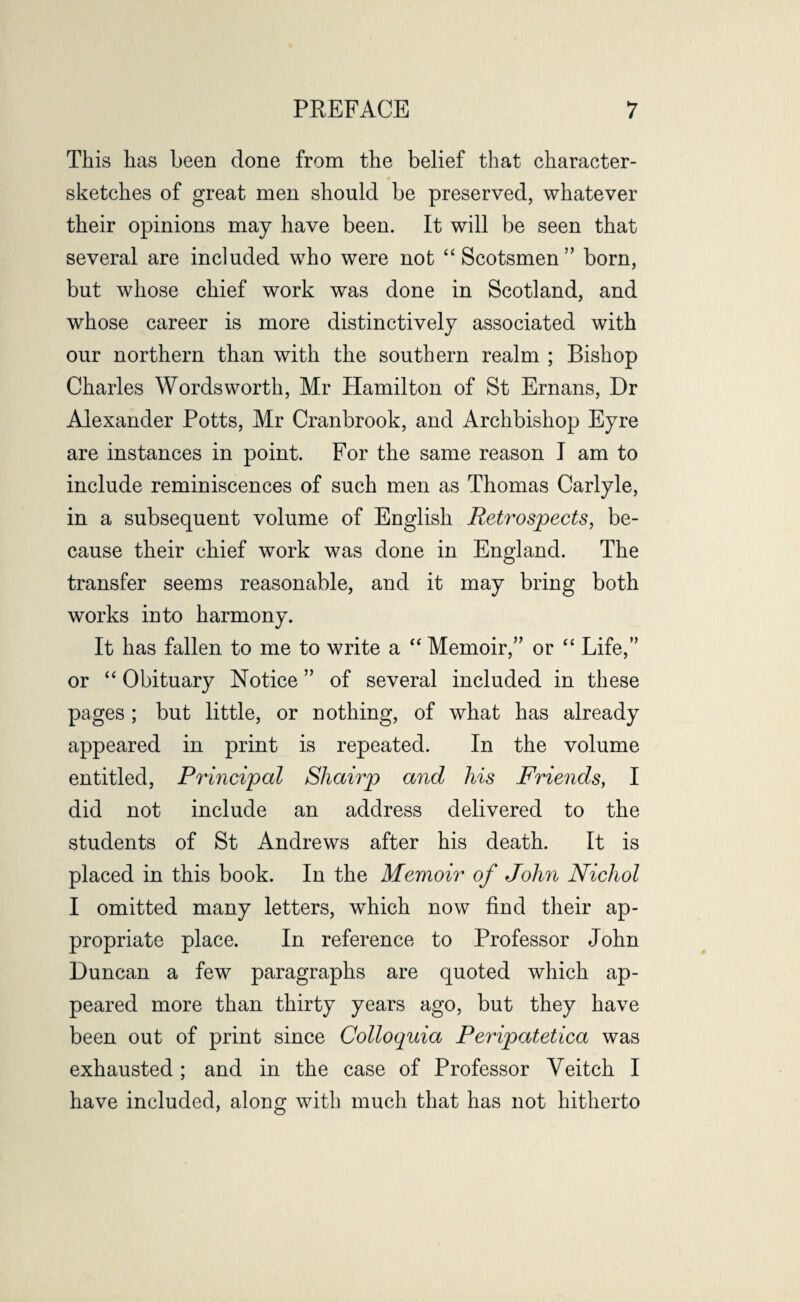 This lias been done from the belief that character- sketches of great men should be preserved, whatever their opinions may have been. It will be seen that several are included who were not “Scotsmen” born, but whose chief work was done in Scotland, and whose career is more distinctively associated with our northern than with the southern realm ; Bishop Charles Wordsworth, Mr Hamilton of St Ernans, Dr Alexander Potts, Mr Cranbrook, and Archbishop Eyre are instances in point. For the same reason I am to include reminiscences of such men as Thomas Carlyle, in a subsequent volume of English Retrospects, be¬ cause their chief work was done in England. The transfer seems reasonable, and it may bring both works into harmony. It has fallen to me to write a “ Memoir,” or “ Life,” or “ Obituary Notice ” of several included in these pages; but little, or nothing, of what has already appeared in print is repeated. In the volume entitled, Principal Sliairp and his Friends, I did not include an address delivered to the students of St Andrews after his death. It is placed in this book. In the Memoir of John Nichol I omitted many letters, which now find their ap¬ propriate place. In reference to Professor John Duncan a few paragraphs are quoted which ap¬ peared more than thirty years ago, but they have been out of print since Colloquia Peripatetica was exhausted ; and in the case of Professor Yeitch I have included, along with much that has not hitherto