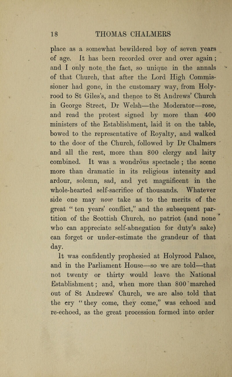 place as a somewhat bewildered boy of seven years of age. It has been recorded over and over again ; and I only note the fact, so unique in the annals of that Church, that after the Lord High Commis¬ sioner had gone, in the customary way, from Holy- rood to St Giles’s, and thence to St Andrews’ Church in George Street, Dr Welsh—the Moderator—rose, and read the protest sigDed by more than 400 ministers of the Establishment, laid it on the table, bowed to the representative of Royalty, and walked to the door of the Church, followed by Dr Chalmers and all the rest, more than 800 clergy and laity combined. It was a wondrous spectacle ; the scene more than dramatic in its religious intensity and ardour, solemn, sad, and yet magnificent in the whole-hearted self-sacrifice of thousands. Whatever side one may now take as to the merits of the great “ ten years’ conflict,” and the subsequent par- tition of the Scottish Church, no patriot (and none who can appreciate self-abnegation for duty’s sake) can forget or under-estimate the grandeur of that day. It was confidently prophesied at Holyrood Palace, and in the Parliament House—so we are told—that not twenty or thirty would leave the National Establishment; and, when more than 800'marched out of St Andrews’ Church, we are also told that the cry “ they come, they come,” was echoed and. re-echoed, as the great procession formed into order